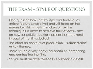 THE EXAM – STYLE OF QUESTIONS
• One question looks at film style and techniques
(micro features, narrative) and will focus on the
means by which the film makers utilise film
techniques in order to achieve their effects – and
on how far artistic decisions determine the overall
impact of the films studied.
• The other on contexts of production – „urban stories‟
or key themes.
• There will be a very heavy emphasis on comparing
and contrasting the films
• So you must be able to recall very specific details.
 