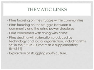 THEMATIC LINKS
• Films focusing on the struggle within communities
• Films focusing on the struggle between a
community and the ruling power structures
• Films concerned with „living with crime‟
• Films dealing with alienation produced by
technology and social organisation, including films
set in the future (District 9 as a supplementary
films???)
• Exploration of struggling youth culture.
 