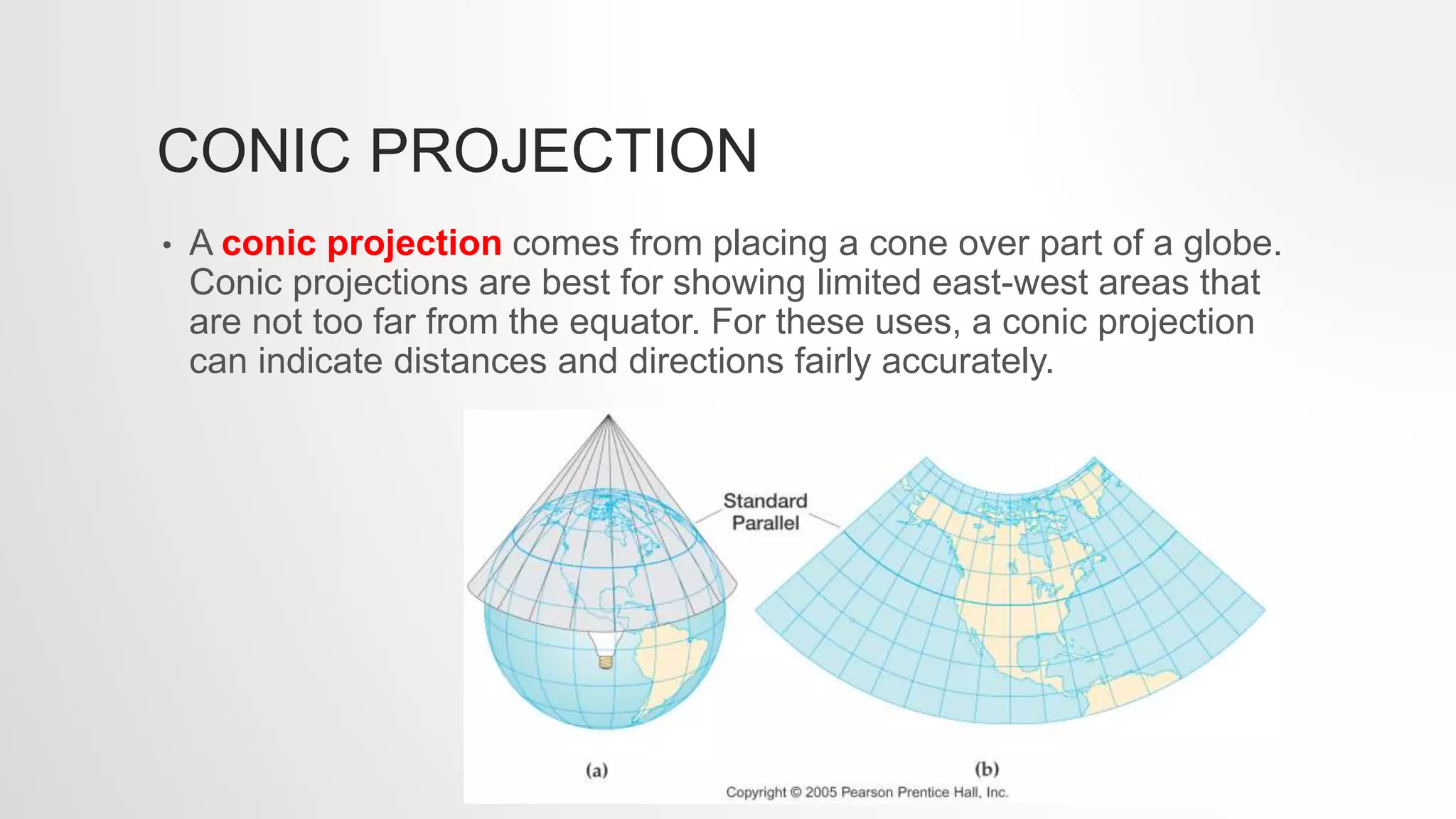 CONIC PROJECTION
• A conic projection comes from placing a cone over part of a globe.
Conic projections are best for showing limited east-west areas that
are not too far from the equator. For these uses, a conic projection
can indicate distances and directions fairly accurately.
 