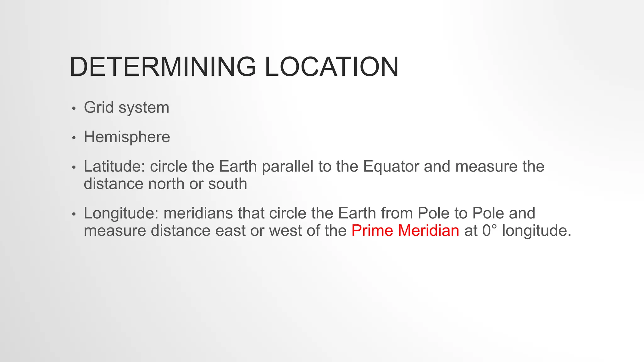 DETERMINING LOCATION
• Grid system
• Hemisphere
• Latitude: circle the Earth parallel to the Equator and measure the
distance north or south
• Longitude: meridians that circle the Earth from Pole to Pole and
measure distance east or west of the Prime Meridian at 0° longitude.
 