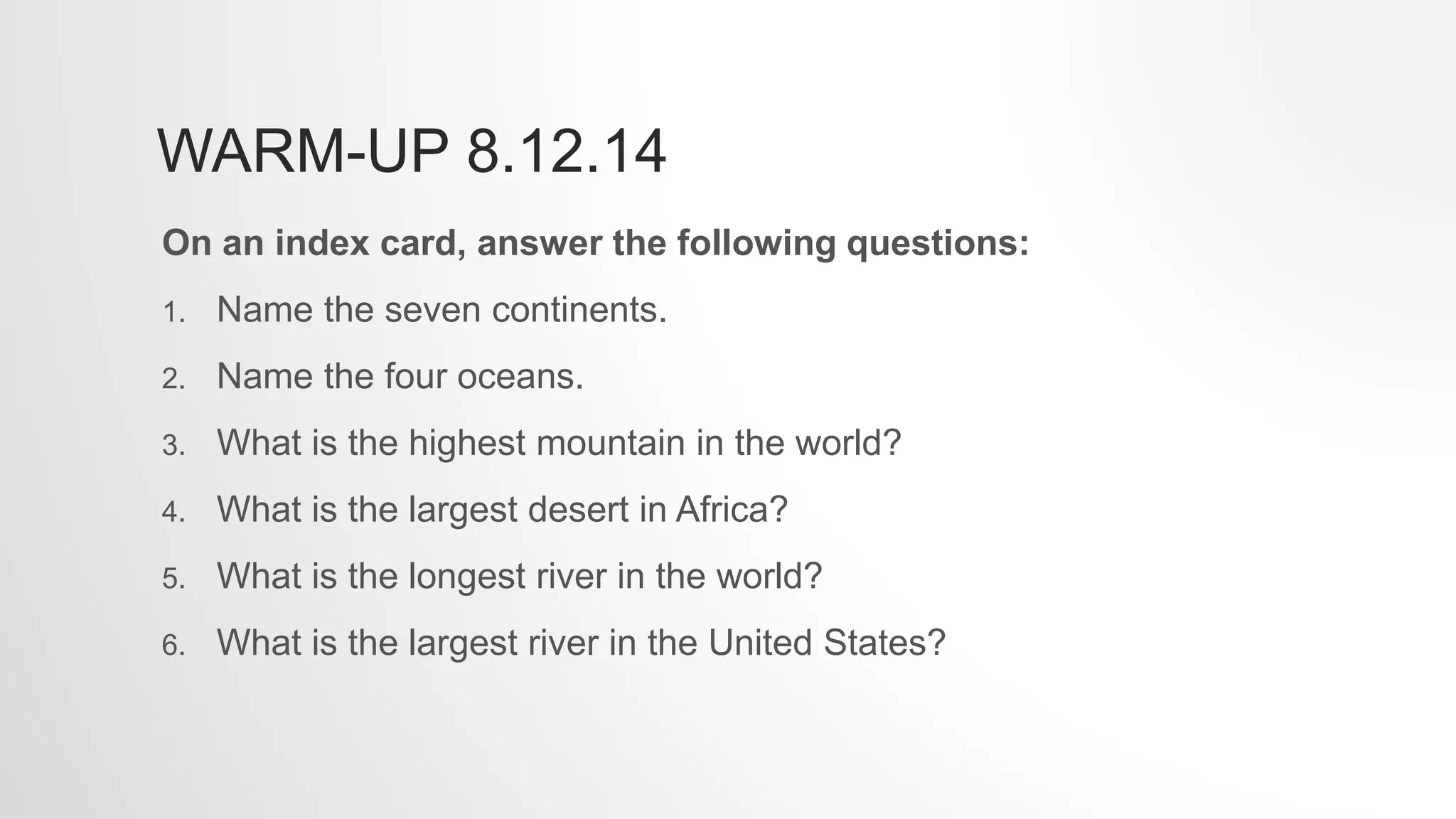 WARM-UP 8.12.14
On an index card, answer the following questions:
1. Name the seven continents.
2. Name the four oceans.
3. What is the highest mountain in the world?
4. What is the largest desert in Africa?
5. What is the longest river in the world?
6. What is the largest river in the United States?
 