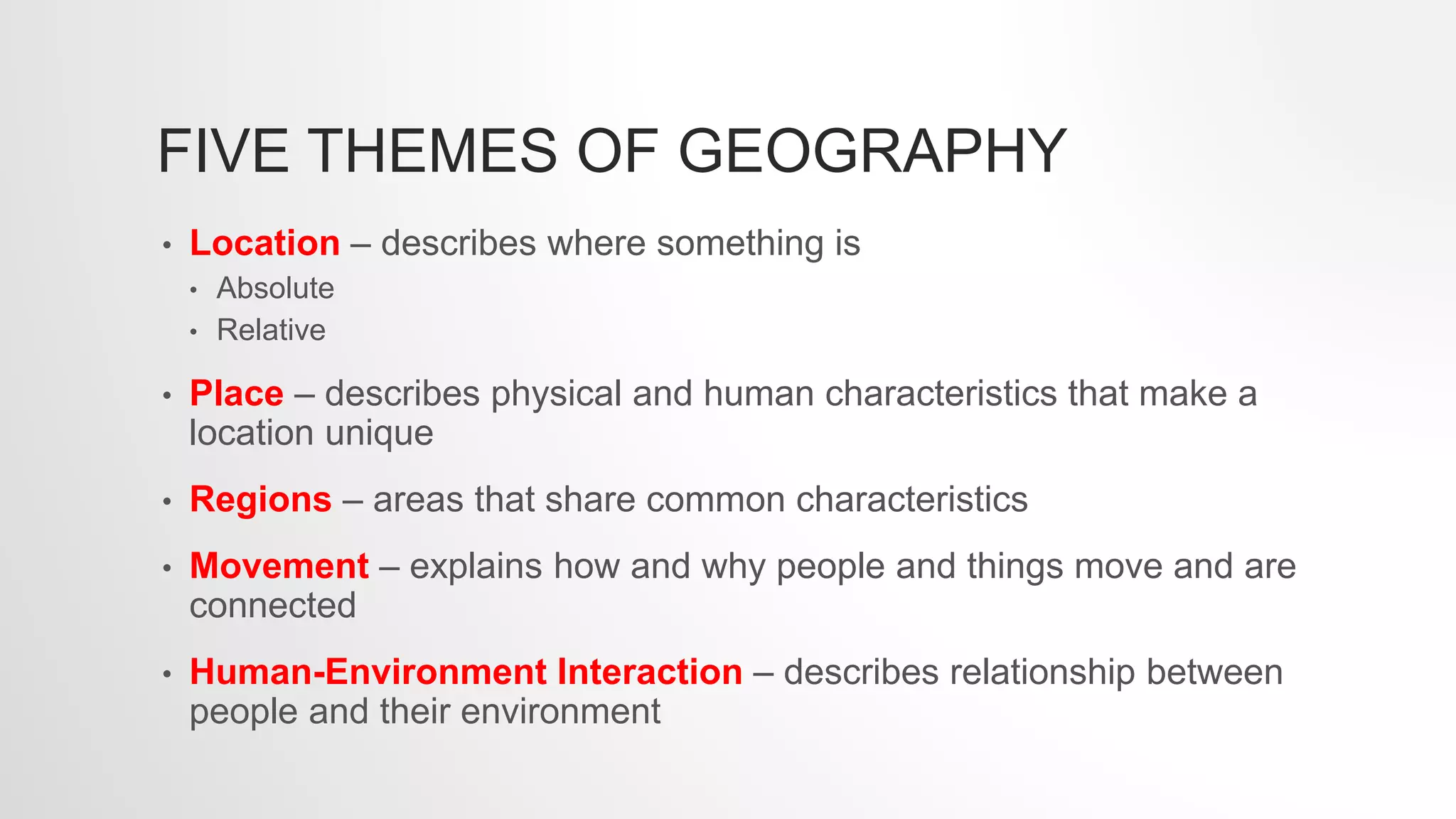 FIVE THEMES OF GEOGRAPHY
• Location – describes where something is
• Absolute
• Relative
• Place – describes physical and human characteristics that make a
location unique
• Regions – areas that share common characteristics
• Movement – explains how and why people and things move and are
connected
• Human-Environment Interaction – describes relationship between
people and their environment
 