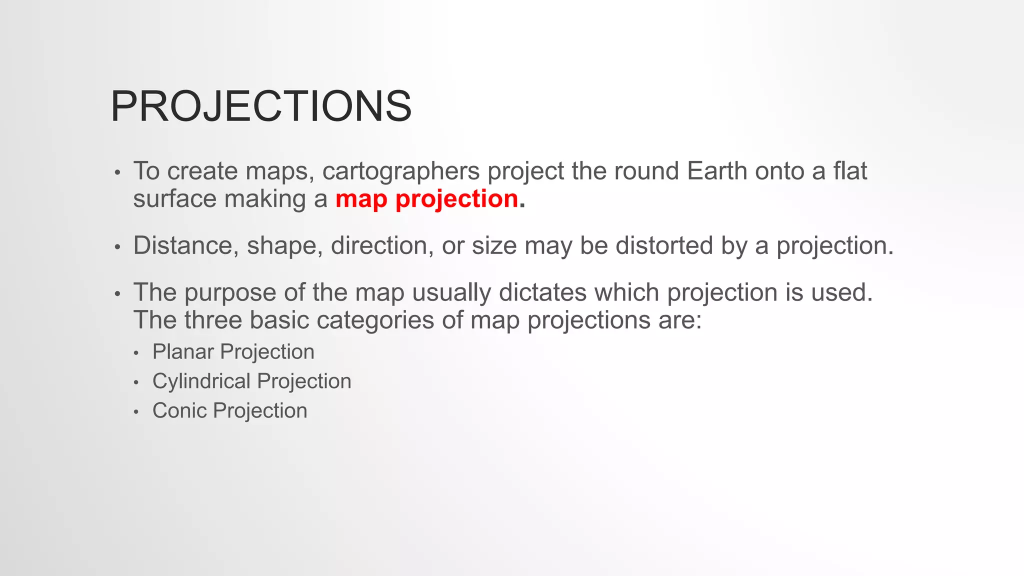 PROJECTIONS
• To create maps, cartographers project the round Earth onto a flat
surface making a map projection.
• Distance, shape, direction, or size may be distorted by a projection.
• The purpose of the map usually dictates which projection is used.
The three basic categories of map projections are:
• Planar Projection
• Cylindrical Projection
• Conic Projection
 
