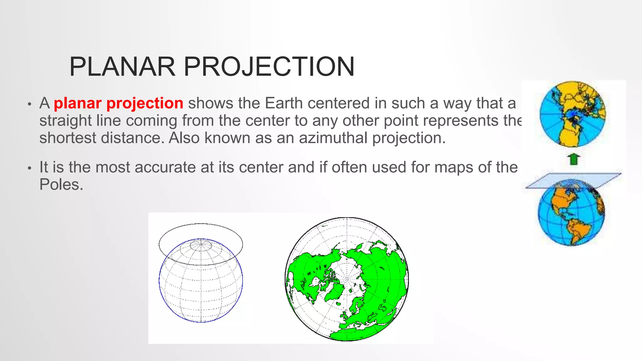 PLANAR PROJECTION
• A planar projection shows the Earth centered in such a way that a
straight line coming from the center to any other point represents the
shortest distance. Also known as an azimuthal projection.
• It is the most accurate at its center and if often used for maps of the
Poles.
 