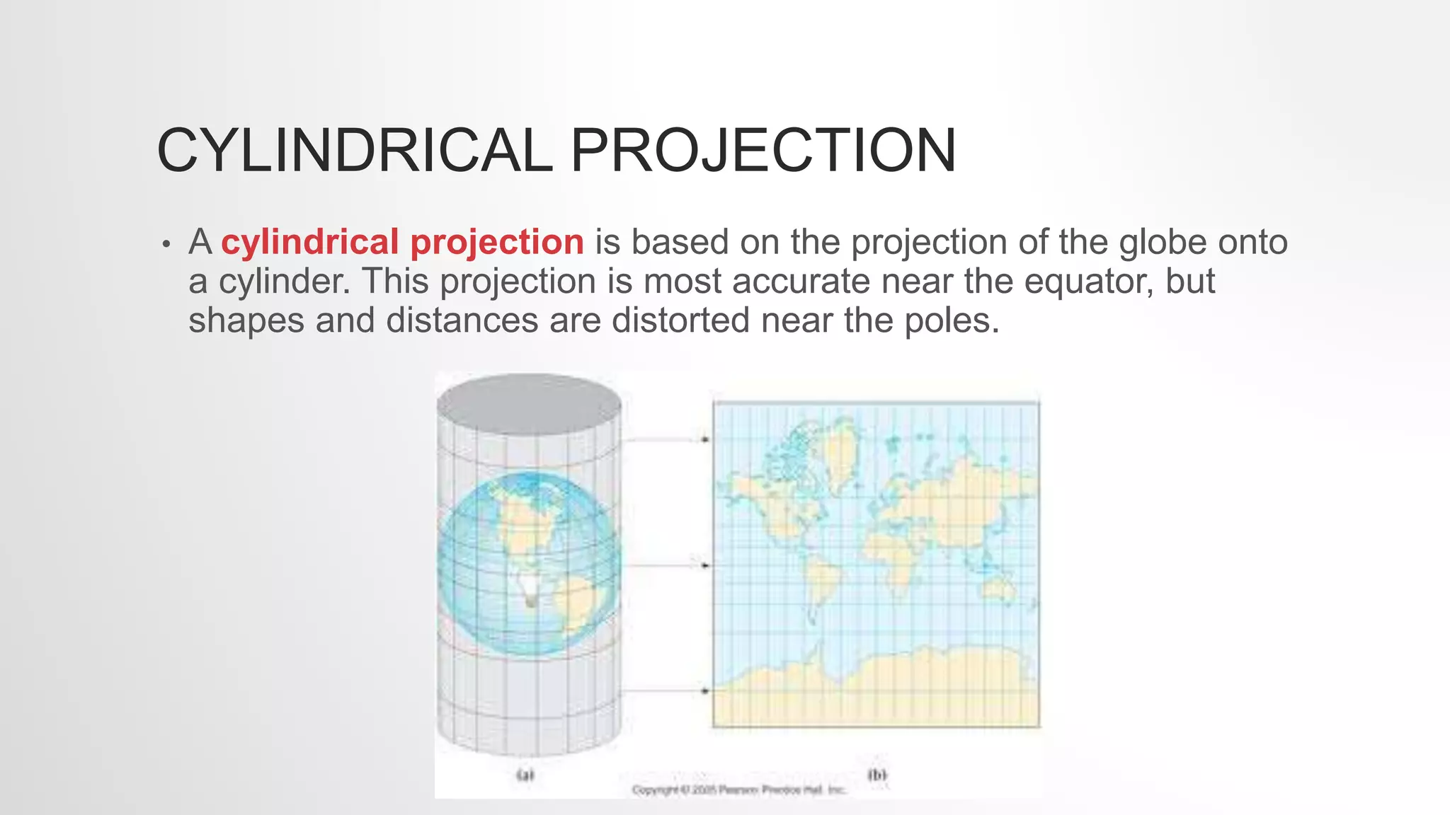 CYLINDRICAL PROJECTION
• A cylindrical projection is based on the projection of the globe onto
a cylinder. This projection is most accurate near the equator, but
shapes and distances are distorted near the poles.
 