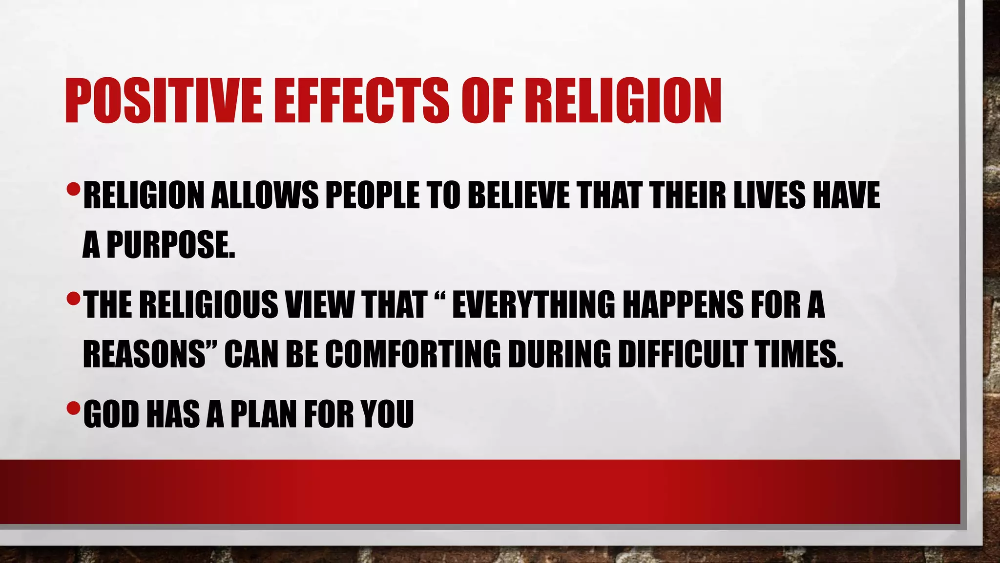 POSITIVE EFFECTS OF RELIGION
•RELIGION ALLOWS PEOPLE TO BELIEVE THAT THEIR LIVES HAVE
A PURPOSE.
•THE RELIGIOUS VIEW THAT “ EVERYTHING HAPPENS FOR A
REASONS” CAN BE COMFORTING DURING DIFFICULT TIMES.
•GOD HAS A PLAN FOR YOU