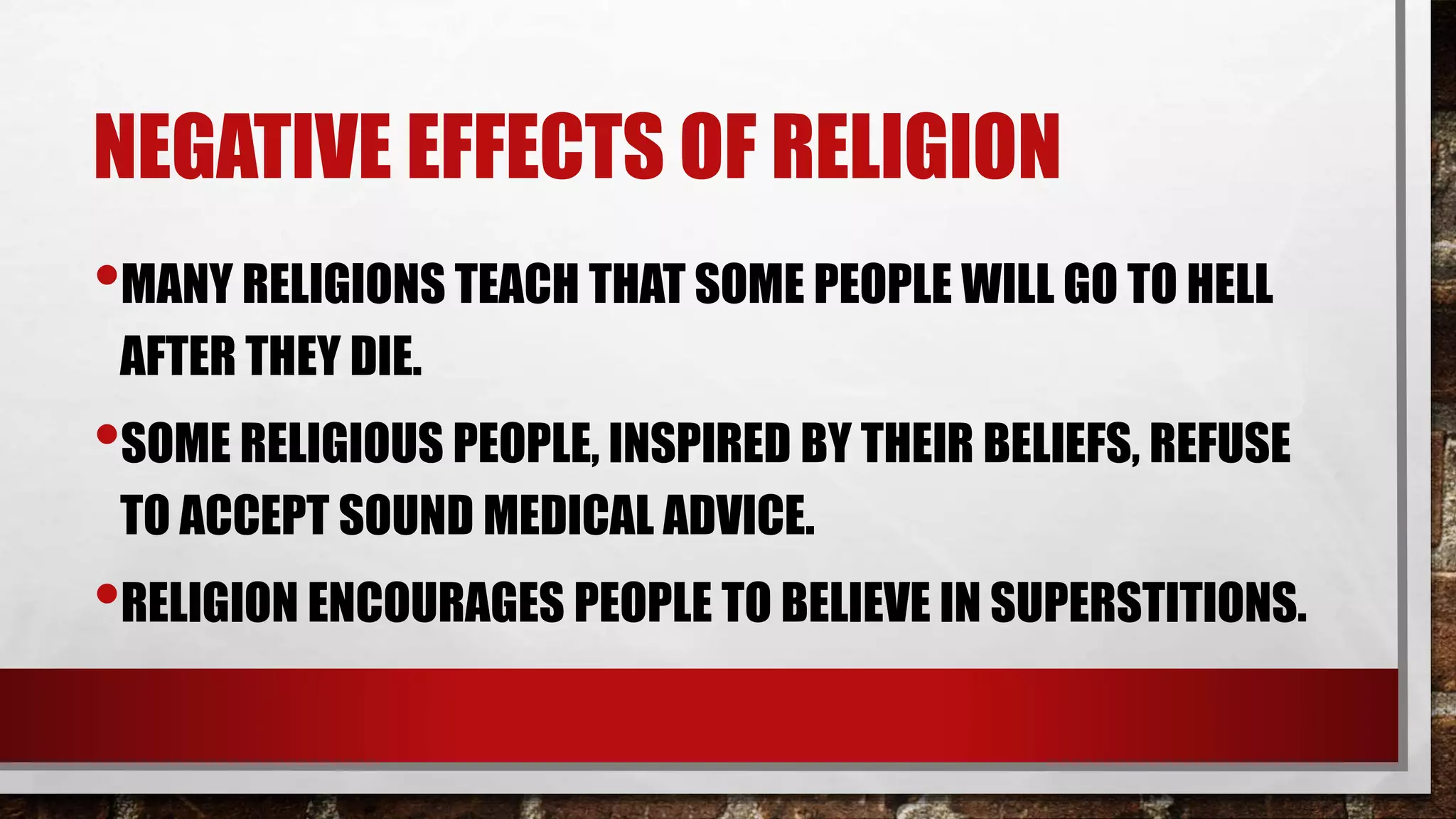 NEGATIVE EFFECTS OF RELIGION
•MANY RELIGIONS TEACH THAT SOME PEOPLE WILL GO TO HELL
AFTER THEY DIE.
•SOME RELIGIOUS PEOPLE, INSPIRED BY THEIR BELIEFS, REFUSE
TO ACCEPT SOUND MEDICAL ADVICE.
•RELIGION ENCOURAGES PEOPLE TO BELIEVE IN SUPERSTITIONS.