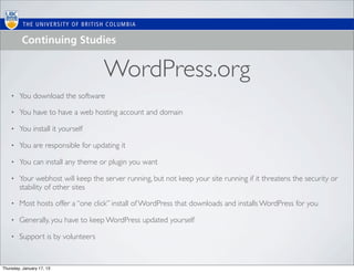 WordPress.org
    •   You download the software

    •   You have to have a web hosting account and domain

    •   You install it yourself

    •   You are responsible for updating it

    •   You can install any theme or plugin you want

    •   Your webhost will keep the server running, but not keep your site running if it threatens the security or
        stability of other sites

    •   Most hosts offer a “one click” install of WordPress that downloads and installs WordPress for you

    •   Generally, you have to keep WordPress updated yourself

    •   Support is by volunteers


Thursday, January 17, 13
 