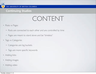 CONTENT
    •   Posts vs Pages

         •   Posts are connected to each other and are controlled by time

         •   Pages are meant to stand alone and be “timeless”

    •   Tags vs Categories

         •   Categories are big buckets

         •   Tags are more speciﬁc keywords

    •   Adding links

    •   Adding images

    •   Adding video


Thursday, January 17, 13
 