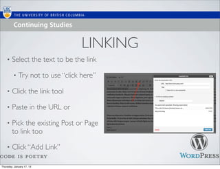 LINKING
    •   Select the text to be the link

         •   Try not to use “click here”

    •   Click the link tool

    •   Paste in the URL or

    •   Pick the existing Post or Page
        to link too

    •   Click “Add Link”

Thursday, January 17, 13
 