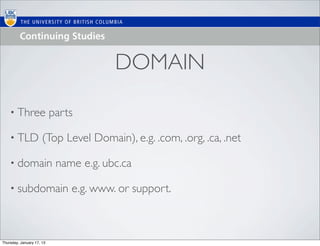 DOMAIN

    • Three                parts

    • TLD             (Top Level Domain), e.g. .com, .org, .ca, .net

    • domain                name e.g. ubc.ca

    • subdomain                e.g. www. or support.



Thursday, January 17, 13
 