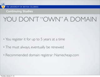 YOU DON’T “OWN” A DOMAIN

    • You           register it for up to 5 years at a time

    • The           must always, eventually be renewed

    • Recommended               domain registrar: Namecheap.com




Thursday, January 17, 13
 