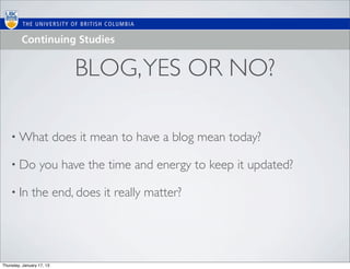 BLOG, YES OR NO?

    • What                 does it mean to have a blog mean today?

    • Do          you have the time and energy to keep it updated?

    • In      the end, does it really matter?




Thursday, January 17, 13
 