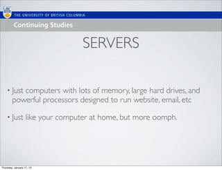 SERVERS

    • Just computers with lots of memory, large hard drives, and
        powerful processors designed to run website, email, etc

    • Just         like your computer at home, but more oomph.




Thursday, January 17, 13
 
