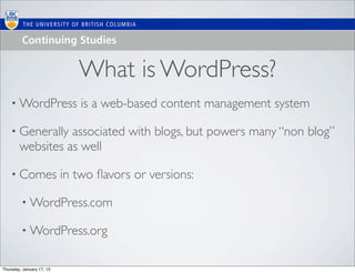 What is WordPress?
    • WordPress               is a web-based content management system

    • Generally   associated with blogs, but powers many “non blog”
        websites as well

    • Comes                in two ﬂavors or versions:

         • WordPress.com

         • WordPress.org


Thursday, January 17, 13
 