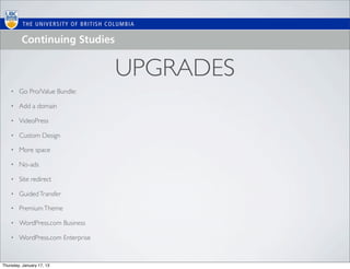 UPGRADES
    •   Go Pro/Value Bundle:

    •   Add a domain

    •   VideoPress

    •   Custom Design

    •   More space

    •   No-ads

    •   Site redirect

    •   Guided Transfer

    •   Premium Theme

    •   WordPress.com Business

    •   WordPress.com Enterprise


Thursday, January 17, 13
 