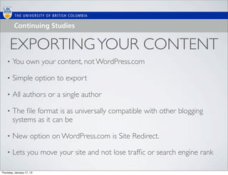 EXPORTING YOUR CONTENT
    •   You own your content, not WordPress.com

    •   Simple option to export

    •   All authors or a single author

    •   The ﬁle format is as universally compatible with other blogging
        systems as it can be

    •   New option on WordPress.com is Site Redirect.

    •   Lets you move your site and not lose trafﬁc or search engine rank

Thursday, January 17, 13
 
