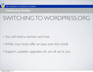 SWITCHING TO WORDPRESS.ORG

    • You           will need a domain and host

    • While                most hosts offer an easy one-click install

    • Support, updates, upgrades, etc                are all up to you.




Thursday, January 17, 13
 