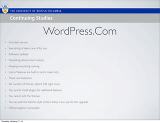 WordPress.Com
    •   A hosted service

    •   Everything is taken care of for you

    •   Software updates

    •   Preventing attacks from hackers

    •   Keeping everything running

    •   Lots of features are built in (and I mean lots)

    •   There are limitations

    •   Set number of themes (about 240 right now)

    •   You cannot install plugins for additional features

    •   You cannot edit the themes

    •   You can edit the theme’s style (colors, fonts) if you pay for the upgrade

    •   Ofﬁcial support is provided



Thursday, January 17, 13
 