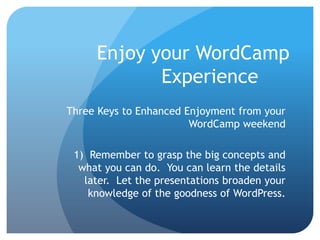 Enjoy your WordCamp
            Experience
Three Keys to Enhanced Enjoyment from your
                        WordCamp weekend

 1) Remember to grasp the big concepts and
  what you can do. You can learn the details
   later. Let the presentations broaden your
    knowledge of the goodness of WordPress.
 