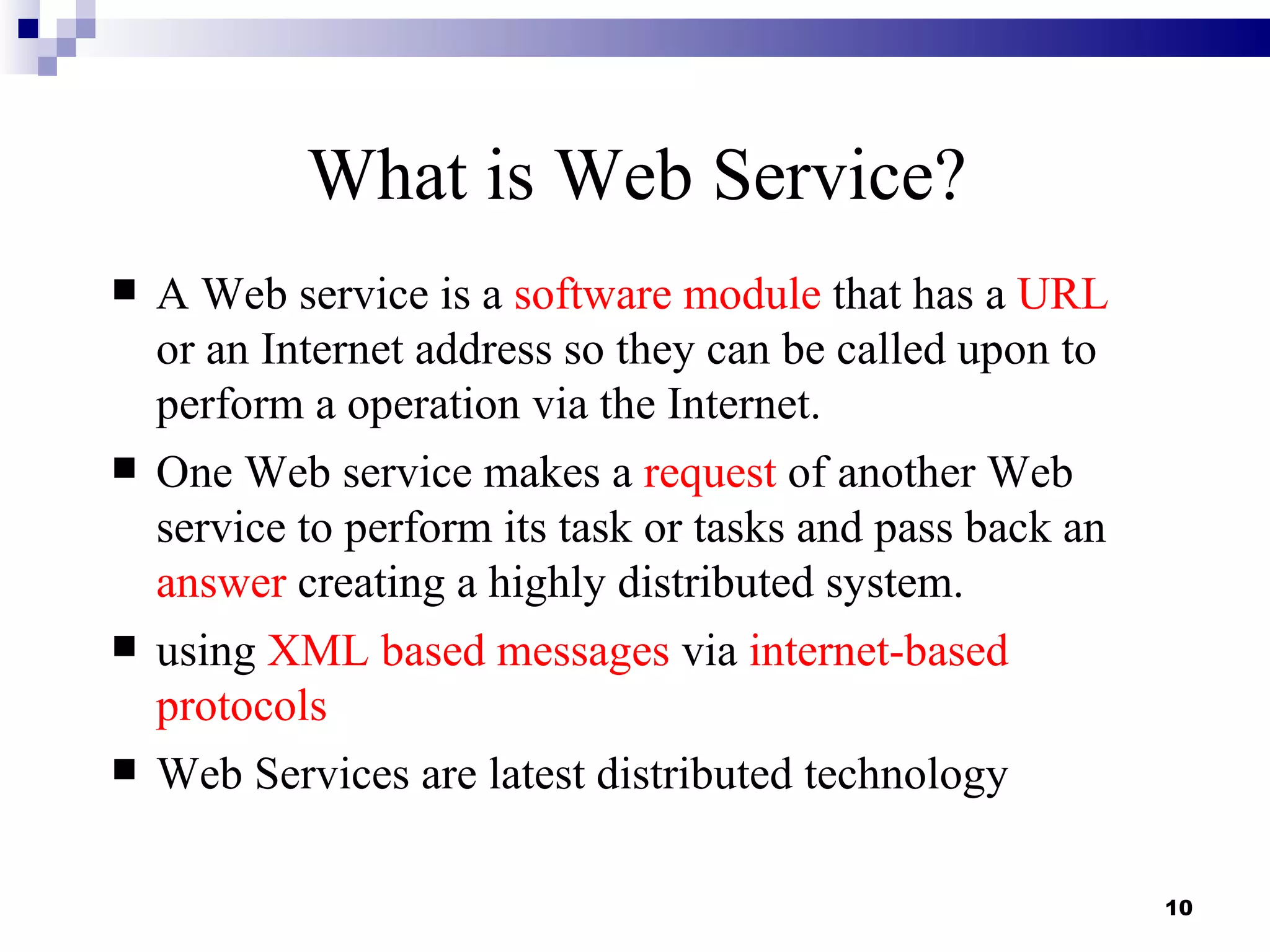 What is Web Service?
   A Web service is a software module that has a URL
    or an Internet address so they can be called upon to
    perform a operation via the Internet.
   One Web service makes a request of another Web
    service to perform its task or tasks and pass back an
    answer creating a highly distributed system.
   using XML based messages via internet-based
    protocols
   Web Services are latest distributed technology

                                                            10
 