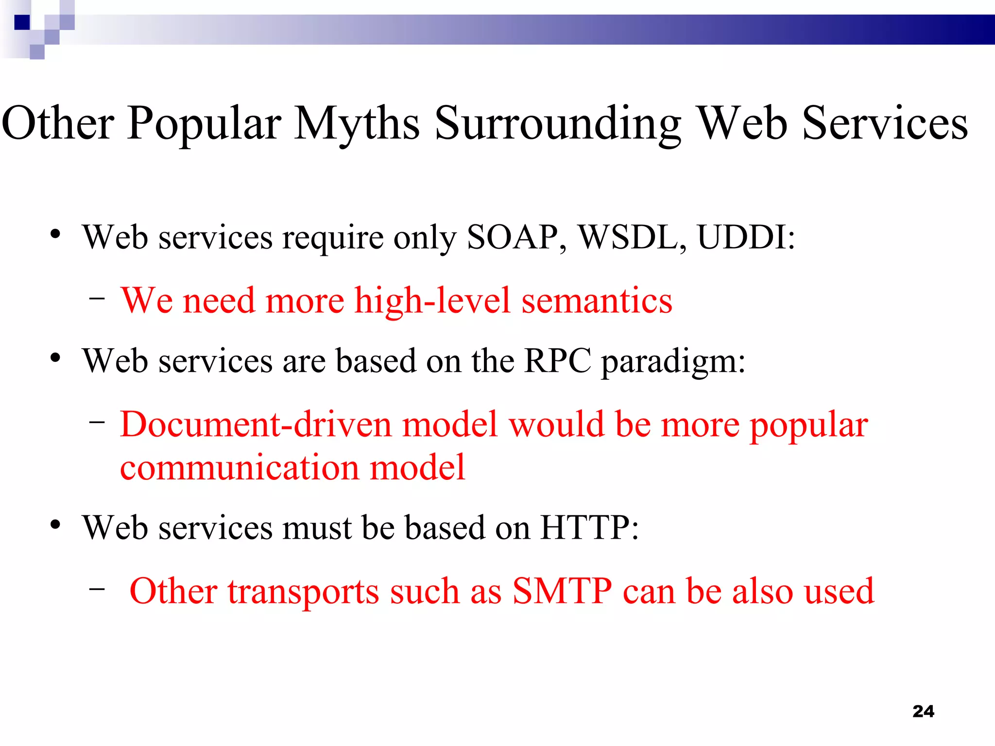 Other Popular Myths Surrounding Web Services

  
      Web services require only SOAP, WSDL, UDDI:
      −   We need more high-level semantics
  
      Web services are based on the RPC paradigm:
      −   Document-driven model would be more popular
          communication model
  
      Web services must be based on HTTP:
      −   Other transports such as SMTP can be also used

                                                           24
 