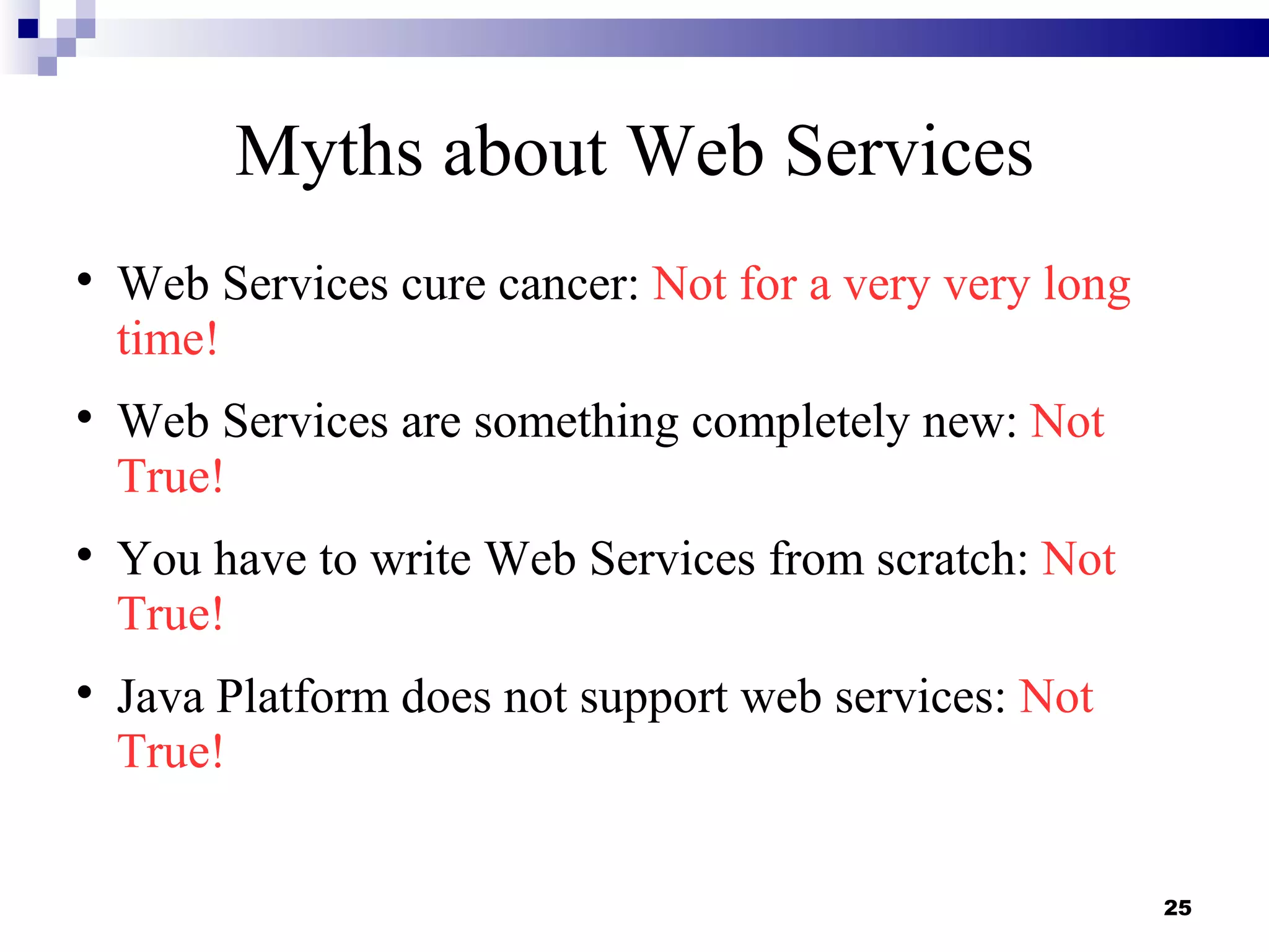 Myths about Web Services

    Web Services cure cancer: Not for a very very long
    time!

    Web Services are something completely new: Not
    True!

    You have to write Web Services from scratch: Not
    True!

    Java Platform does not support web services: Not
    True!


                                                         25
 