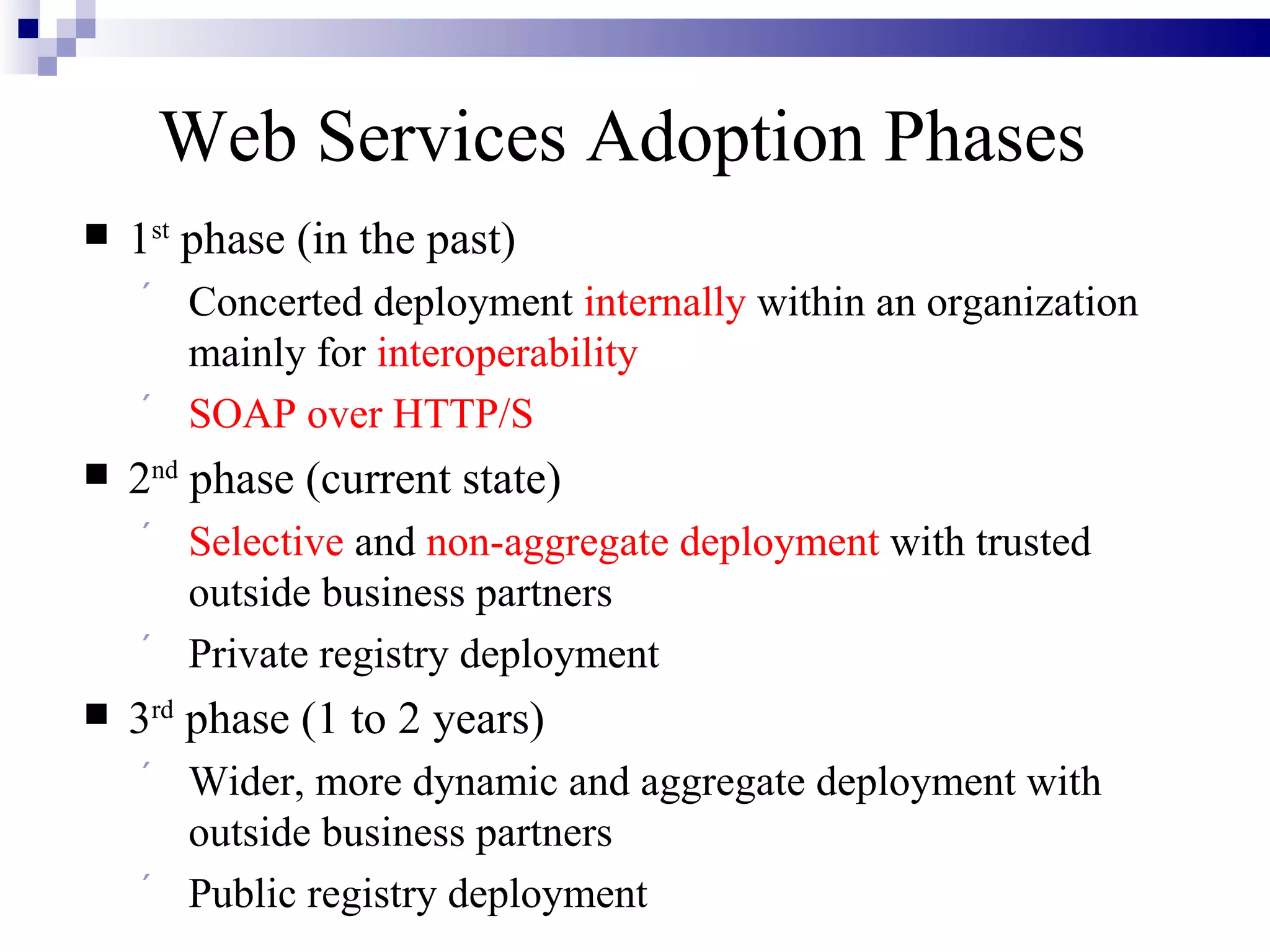 Web Services Adoption Phases
   1st phase (in the past)
        Concerted deployment internally within an organization
         mainly for interoperability
        SOAP over HTTP/S
   2nd phase (current state)
        Selective and non-aggregate deployment with trusted
         outside business partners
        Private registry deployment
   3rd phase (1 to 2 years)
        Wider, more dynamic and aggregate deployment with
         outside business partners
        Public registry deployment
 