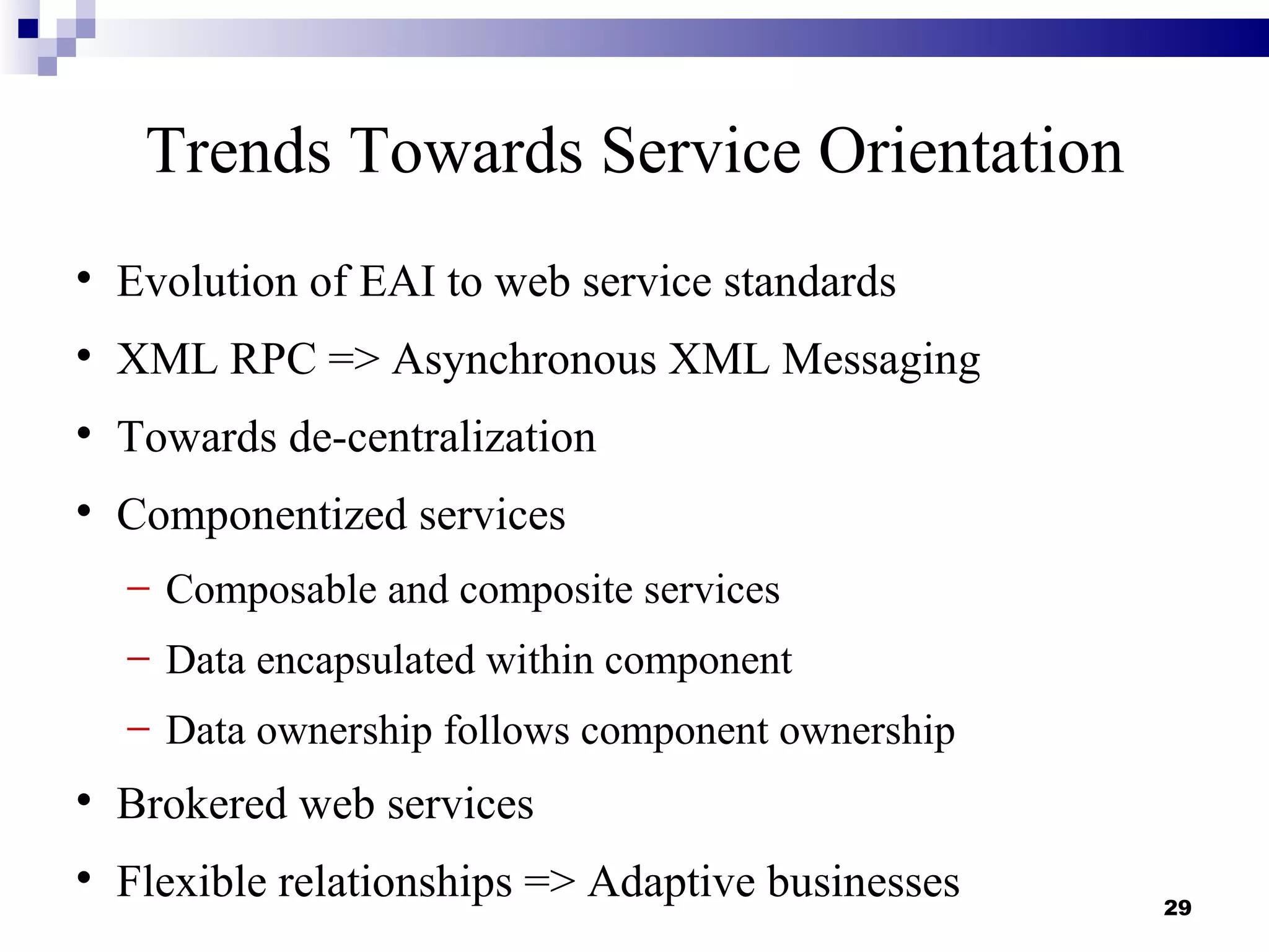 Trends Towards Service Orientation

    Evolution of EAI to web service standards

    XML RPC => Asynchronous XML Messaging

    Towards de-centralization

    Componentized services
    − Composable and composite services
    − Data encapsulated within component
    − Data ownership follows component ownership

    Brokered web services

    Flexible relationships => Adaptive businesses   29
 