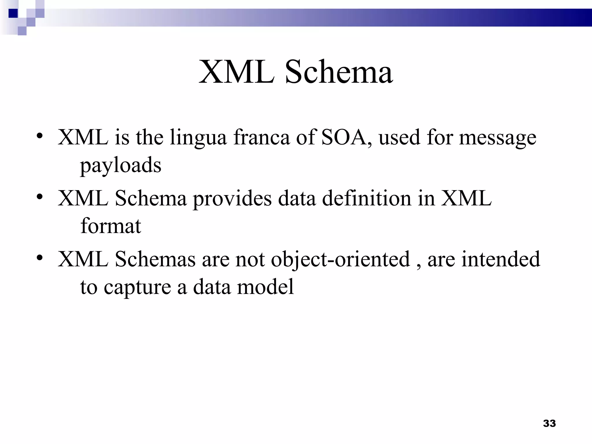 XML Schema
• XML is the lingua franca of SOA, used for message
   payloads
• XML Schema provides data definition in XML
   format
• XML Schemas are not object-oriented , are intended
   to capture a data model




                                                       33
 