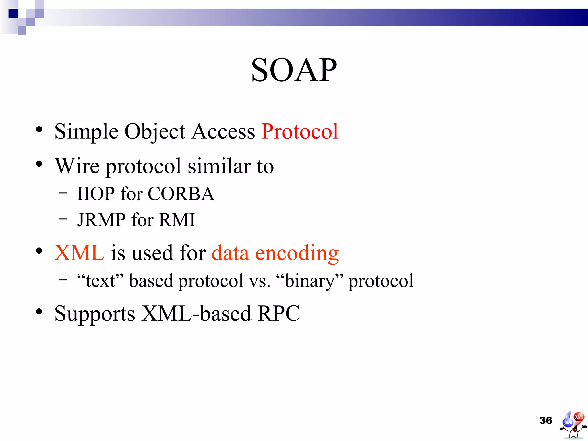 SOAP

    Simple Object Access Protocol

    Wire protocol similar to
    −   IIOP for CORBA
    −   JRMP for RMI

    XML is used for data encoding
    −   “text” based protocol vs. “binary” protocol

    Supports XML-based RPC



                                                      36
 