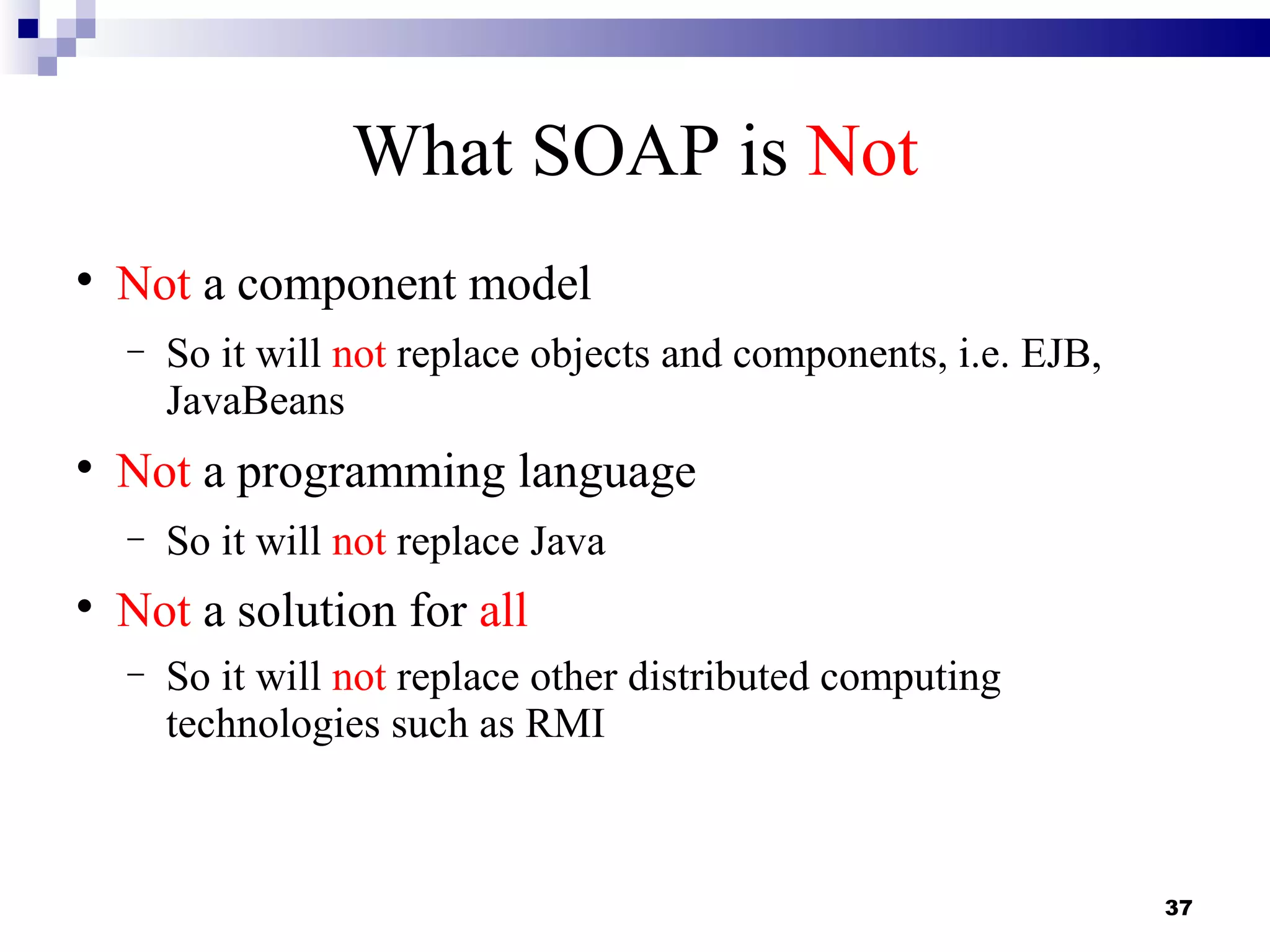 What SOAP is Not

    Not a component model
    −   So it will not replace objects and components, i.e. EJB,
        JavaBeans

    Not a programming language
    −   So it will not replace Java

    Not a solution for all
    −   So it will not replace other distributed computing
        technologies such as RMI



                                                                   37
 