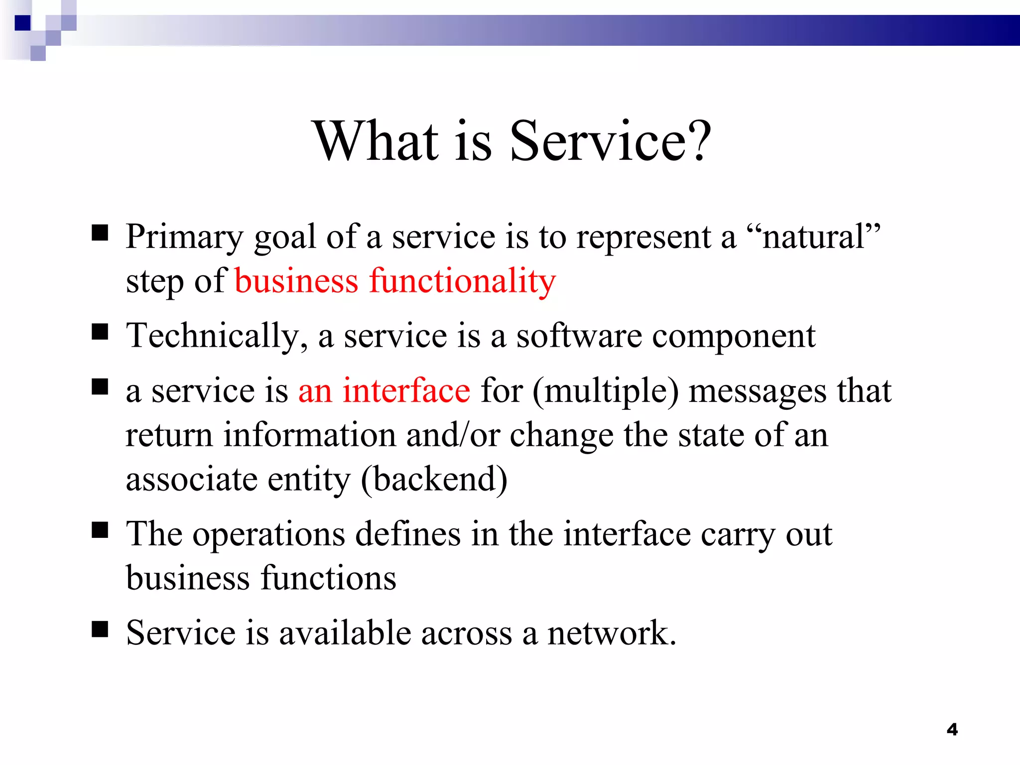 What is Service?
   Primary goal of a service is to represent a “natural”
    step of business functionality
   Technically, a service is a software component
   a service is an interface for (multiple) messages that
    return information and/or change the state of an
    associate entity (backend)
   The operations defines in the interface carry out
    business functions
   Service is available across a network.

                                                             4
 