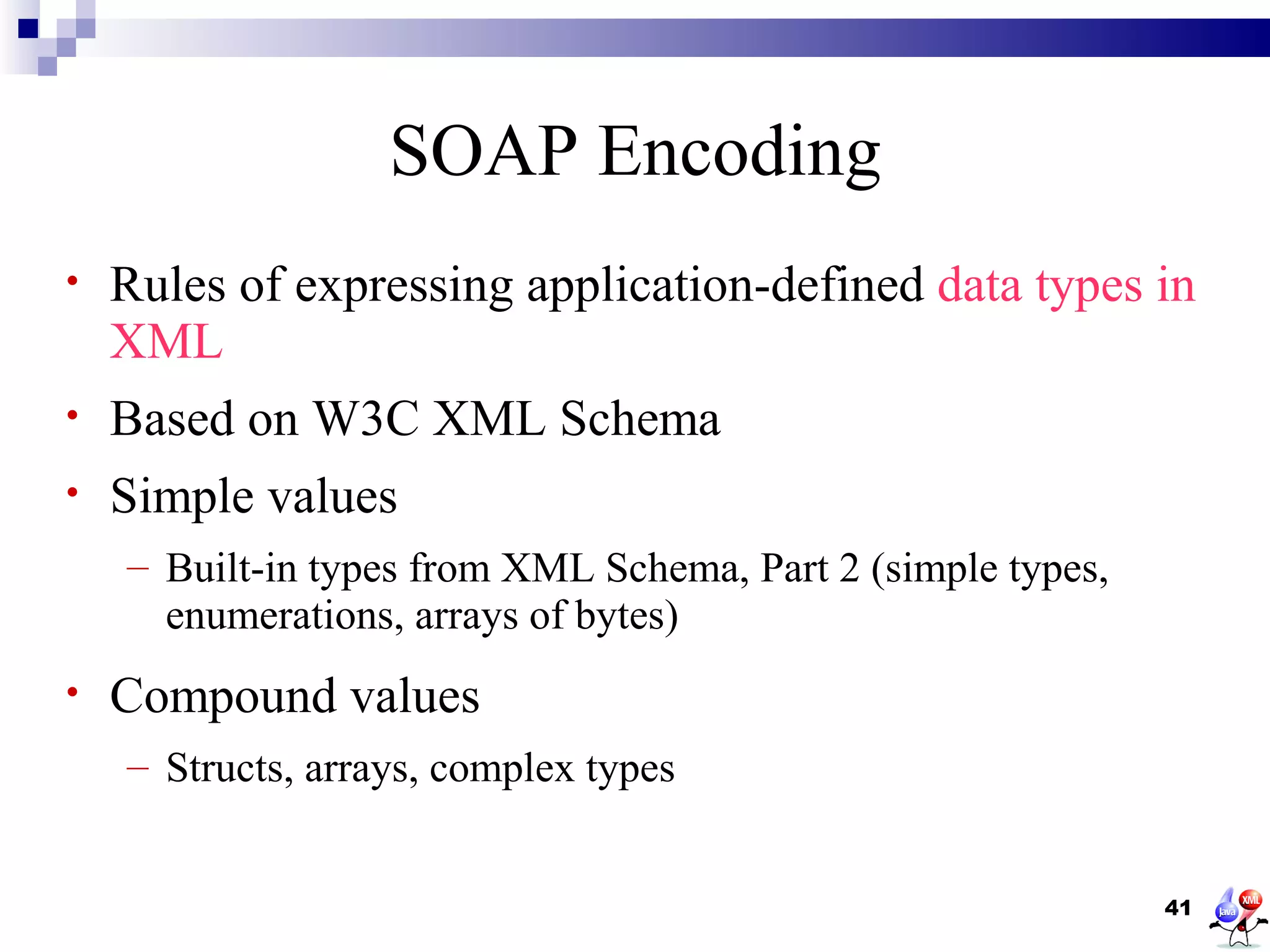 SOAP Encoding
•   Rules of expressing application-defined data types in
    XML
•   Based on W3C XML Schema
•   Simple values
    – Built-in types from XML Schema, Part 2 (simple types,
      enumerations, arrays of bytes)
•   Compound values
    – Structs, arrays, complex types


                                                              41
 