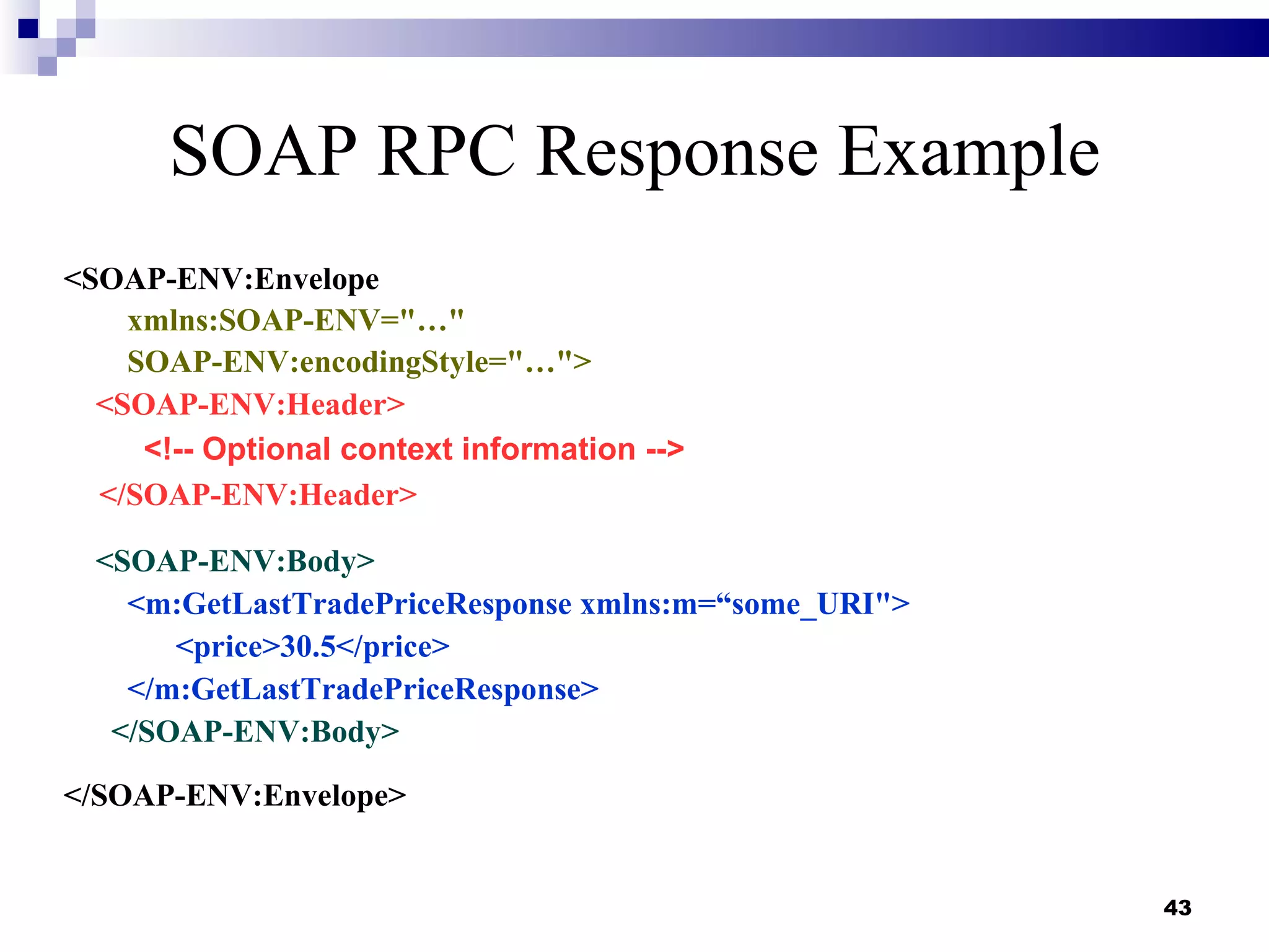 SOAP RPC Response Example
<SOAP-ENV:Envelope
    xmlns:SOAP-ENV="…"
    SOAP-ENV:encodingStyle="…">
  <SOAP-ENV:Header>
     <!-- Optional context information -->
  </SOAP-ENV:Header>

  <SOAP-ENV:Body>
     <m:GetLastTradePriceResponse xmlns:m=“some_URI">
        <price>30.5</price>
     </m:GetLastTradePriceResponse>
   </SOAP-ENV:Body>

</SOAP-ENV:Envelope>


                                                        43
 