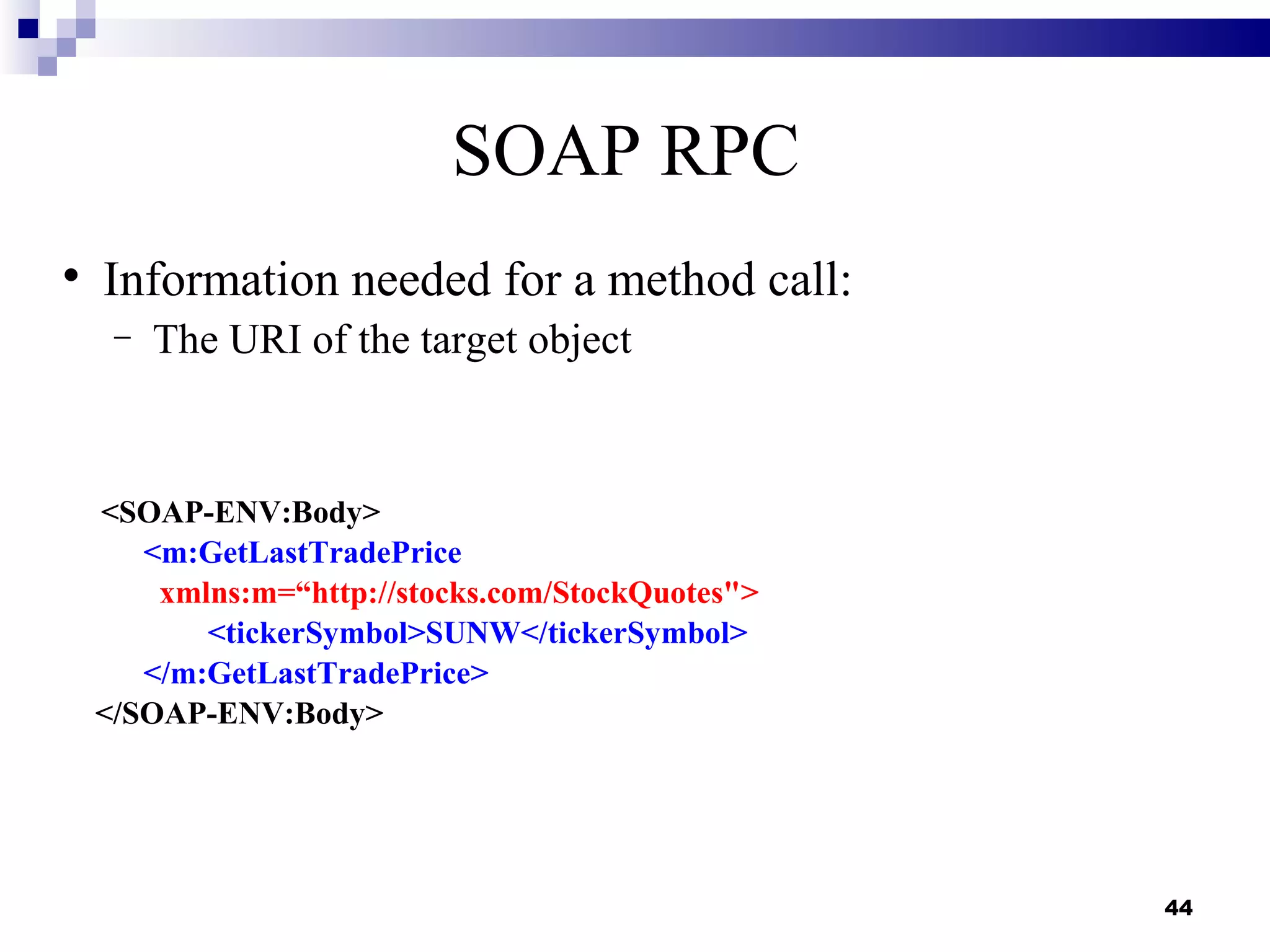 SOAP RPC

    Information needed for a method call:
     −   The URI of the target object



    <SOAP-ENV:Body>
       <m:GetLastTradePrice
        xmlns:m=“http://stocks.com/StockQuotes">
           <tickerSymbol>SUNW</tickerSymbol>
       </m:GetLastTradePrice>
    </SOAP-ENV:Body>




                                                   44
 