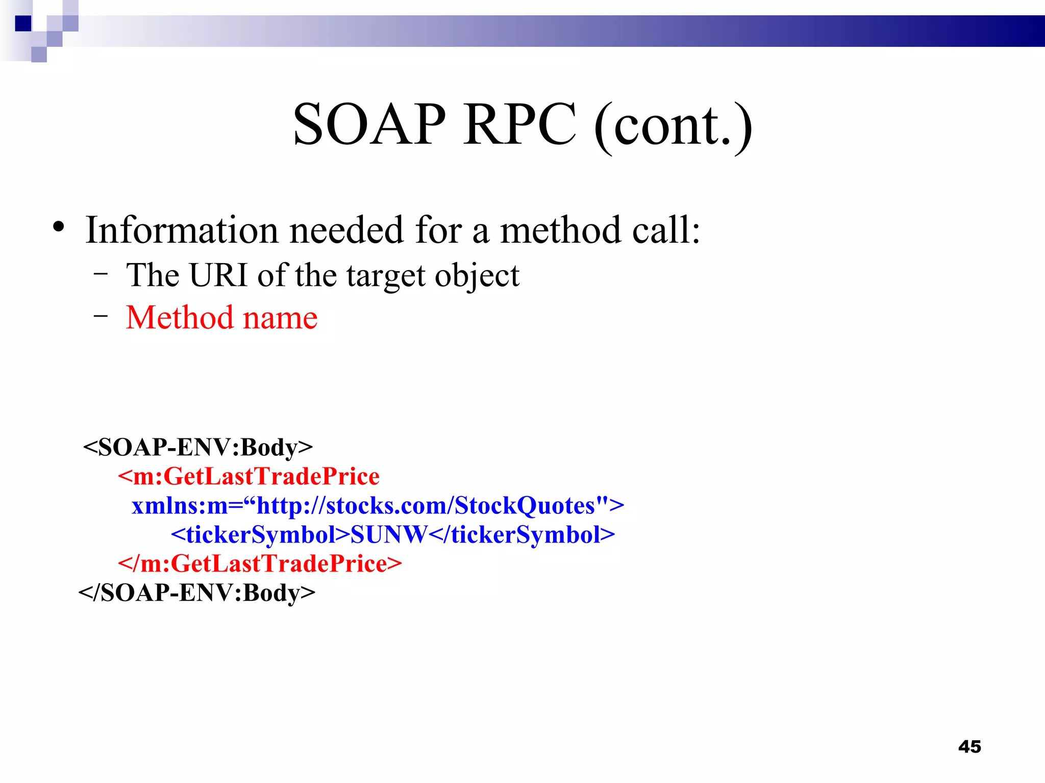 SOAP RPC (cont.)

    Information needed for a method call:
     −   The URI of the target object
     −   Method name


    <SOAP-ENV:Body>
       <m:GetLastTradePrice
        xmlns:m=“http://stocks.com/StockQuotes">
           <tickerSymbol>SUNW</tickerSymbol>
       </m:GetLastTradePrice>
    </SOAP-ENV:Body>




                                                   45
 