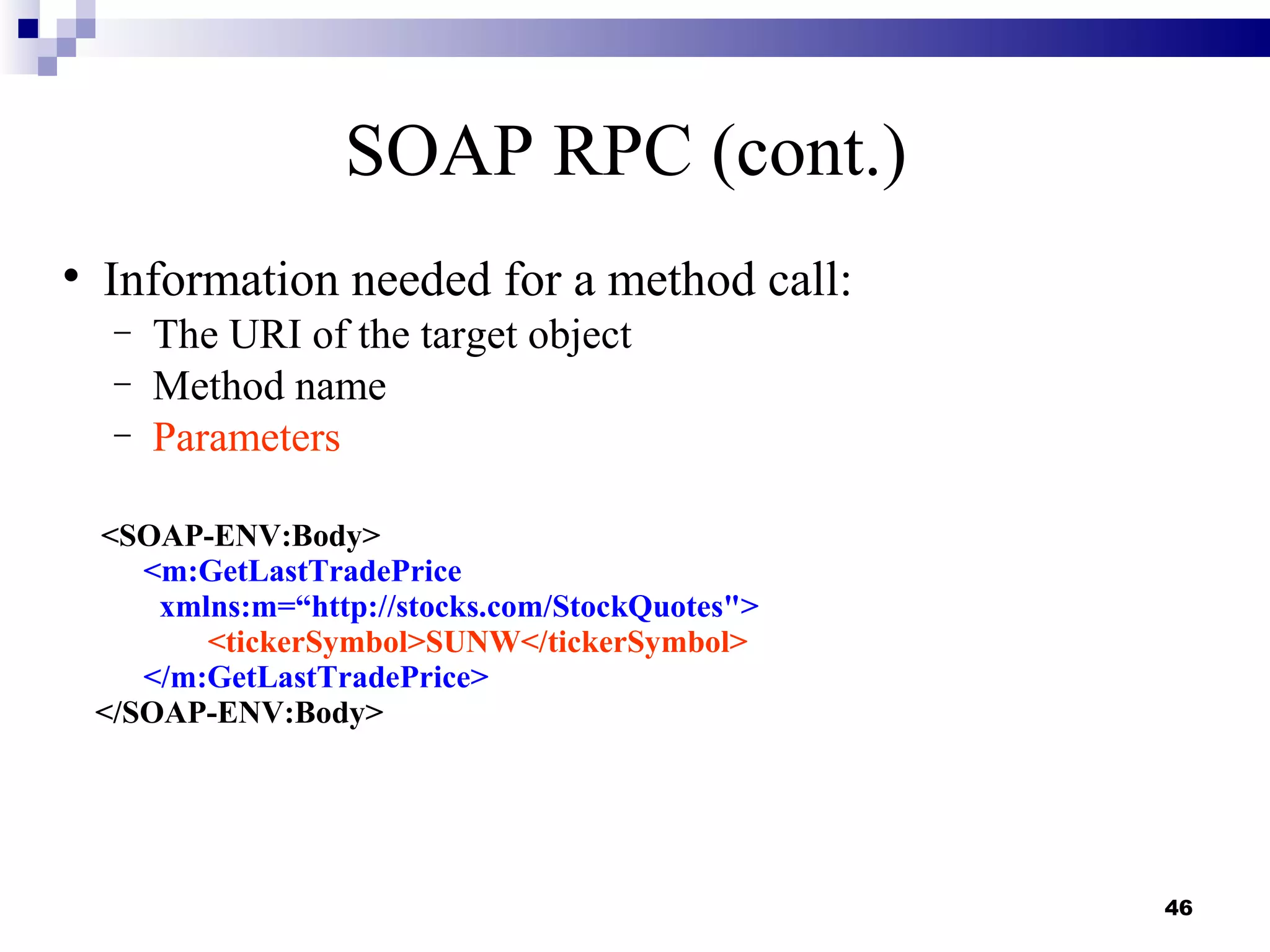 SOAP RPC (cont.)

    Information needed for a method call:
     −   The URI of the target object
     −   Method name
     −   Parameters

    <SOAP-ENV:Body>
       <m:GetLastTradePrice
        xmlns:m=“http://stocks.com/StockQuotes">
           <tickerSymbol>SUNW</tickerSymbol>
       </m:GetLastTradePrice>
    </SOAP-ENV:Body>




                                                   46
 