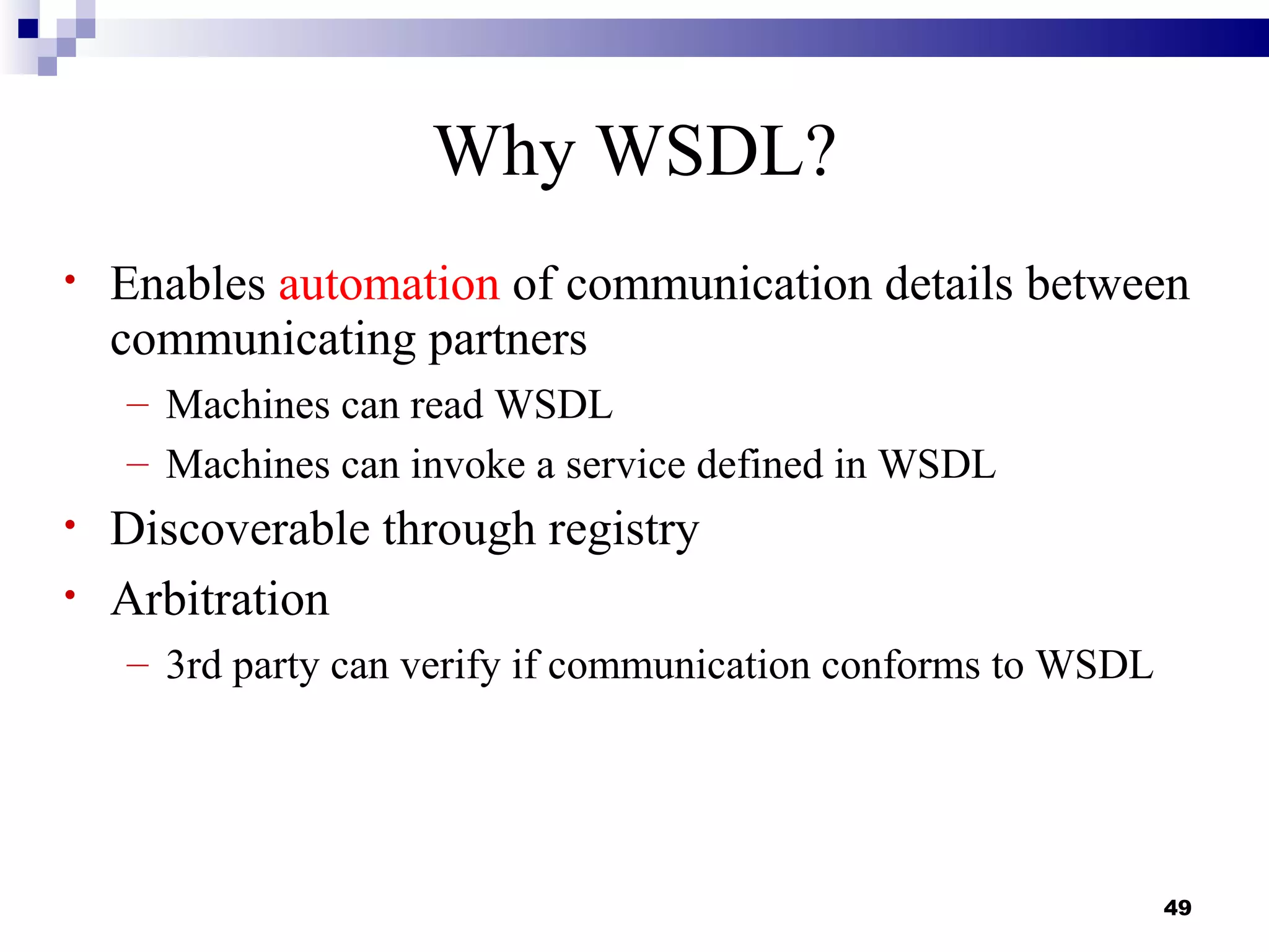 Why WSDL?
•   Enables automation of communication details between
    communicating partners
    – Machines can read WSDL
    – Machines can invoke a service defined in WSDL
•   Discoverable through registry
•   Arbitration
    – 3rd party can verify if communication conforms to WSDL




                                                               49
 