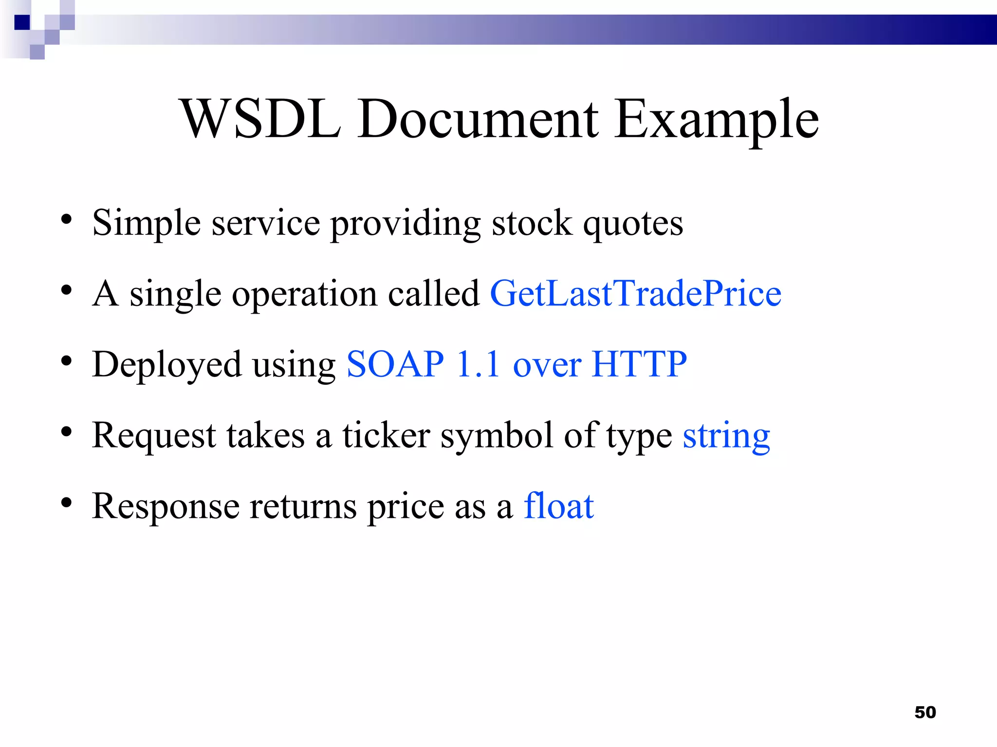 WSDL Document Example

    Simple service providing stock quotes

    A single operation called GetLastTradePrice

    Deployed using SOAP 1.1 over HTTP

    Request takes a ticker symbol of type string

    Response returns price as a float




                                                   50
 