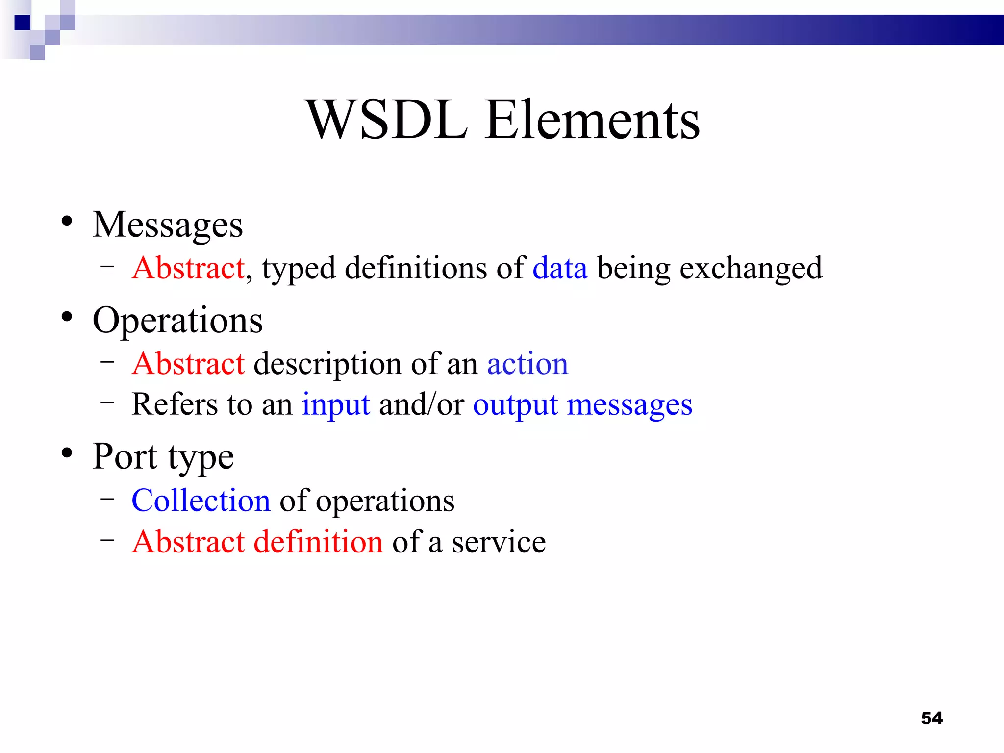 WSDL Elements

    Messages
    −   Abstract, typed definitions of data being exchanged

    Operations
    −   Abstract description of an action
    −   Refers to an input and/or output messages

    Port type
    −   Collection of operations
    −   Abstract definition of a service




                                                              54
 