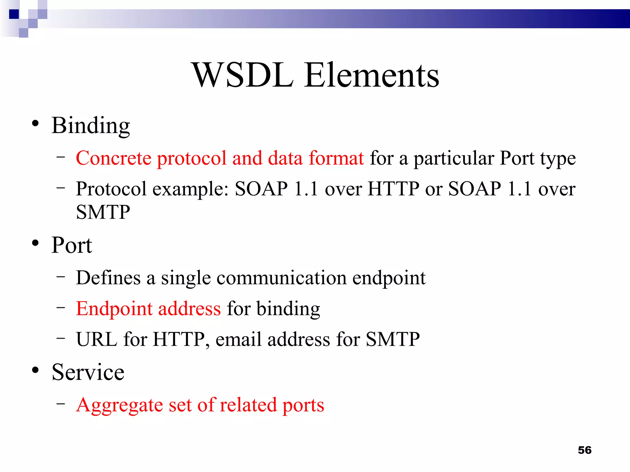 WSDL Elements

    Binding
    −   Concrete protocol and data format for a particular Port type
    −   Protocol example: SOAP 1.1 over HTTP or SOAP 1.1 over
        SMTP

    Port
    −   Defines a single communication endpoint
    −   Endpoint address for binding
    −   URL for HTTP, email address for SMTP

    Service
    −   Aggregate set of related ports

                                                                       56
 