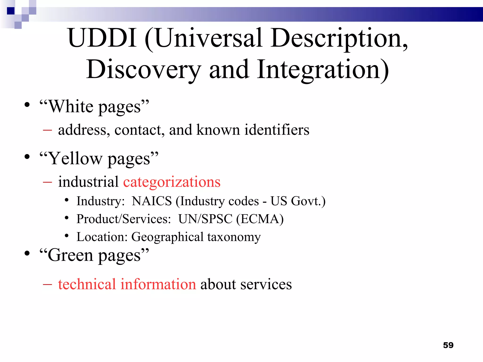 UDDI (Universal Description,
        Discovery and Integration)

    “White pages”
    – address, contact, and known identifiers

    “Yellow pages”
    – industrial categorizations
       
           Industry: NAICS (Industry codes - US Govt.)
       
           Product/Services: UN/SPSC (ECMA)
       
           Location: Geographical taxonomy

    “Green pages”
    – technical information about services


                                                         59
 
