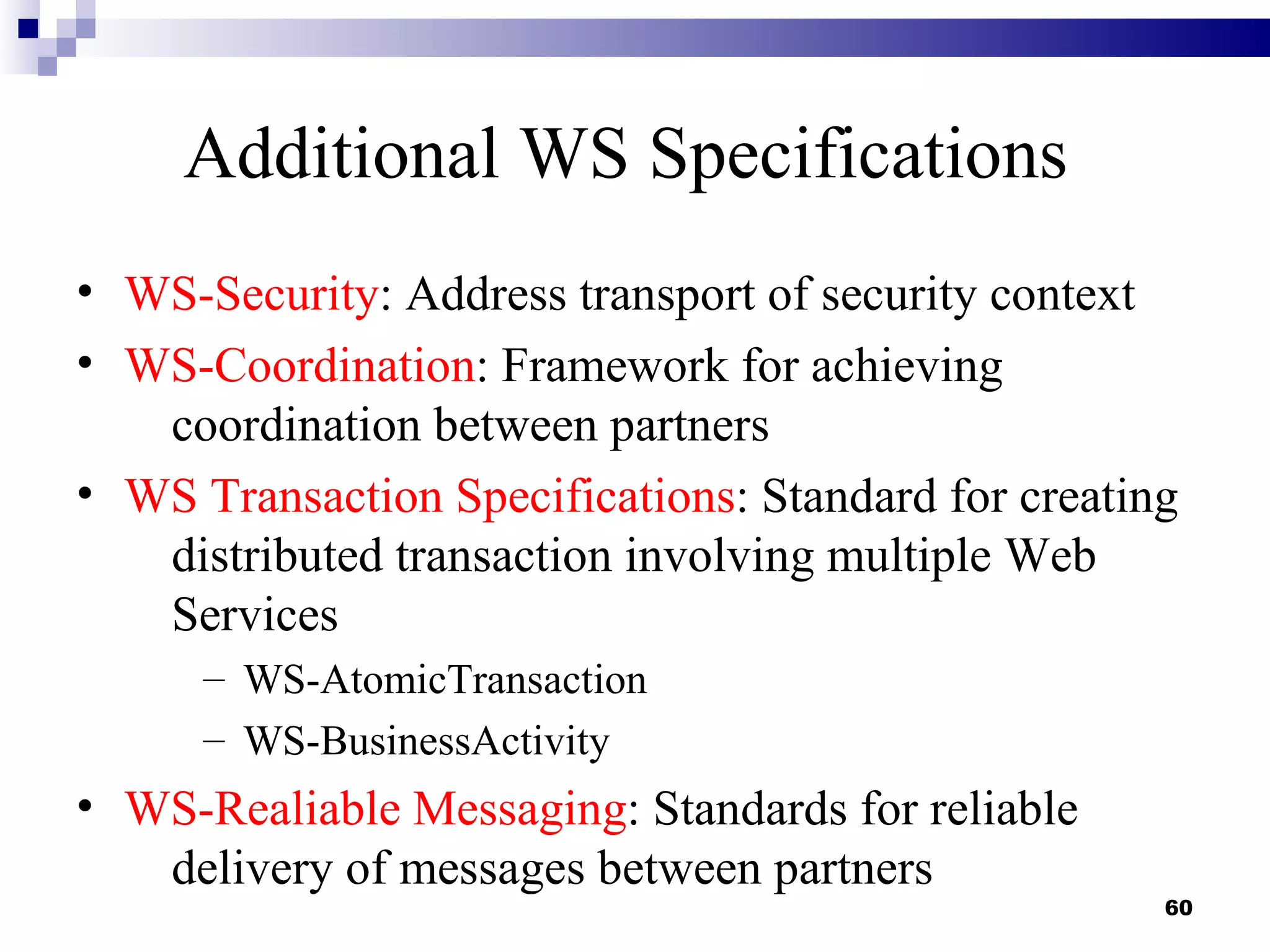 Additional WS Specifications
• WS-Security: Address transport of security context
• WS-Coordination: Framework for achieving
   coordination between partners
• WS Transaction Specifications: Standard for creating
   distributed transaction involving multiple Web
   Services
      – WS-AtomicTransaction
      – WS-BusinessActivity
• WS-Realiable Messaging: Standards for reliable
   delivery of messages between partners
                                                     60
 