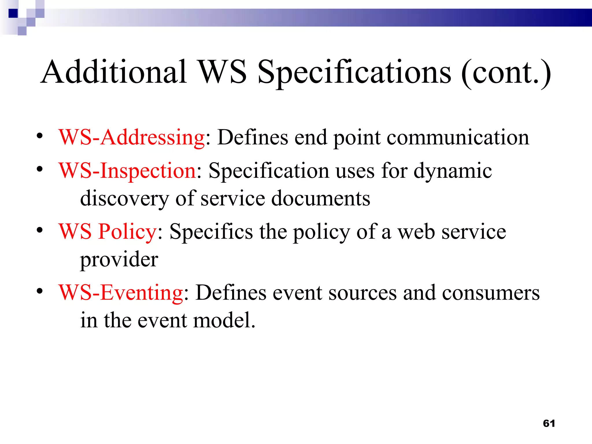 Additional WS Specifications (cont.)
• WS-Addressing: Defines end point communication
• WS-Inspection: Specification uses for dynamic
   discovery of service documents
• WS Policy: Specifics the policy of a web service
   provider
• WS-Eventing: Defines event sources and consumers
   in the event model.



                                                     61
 