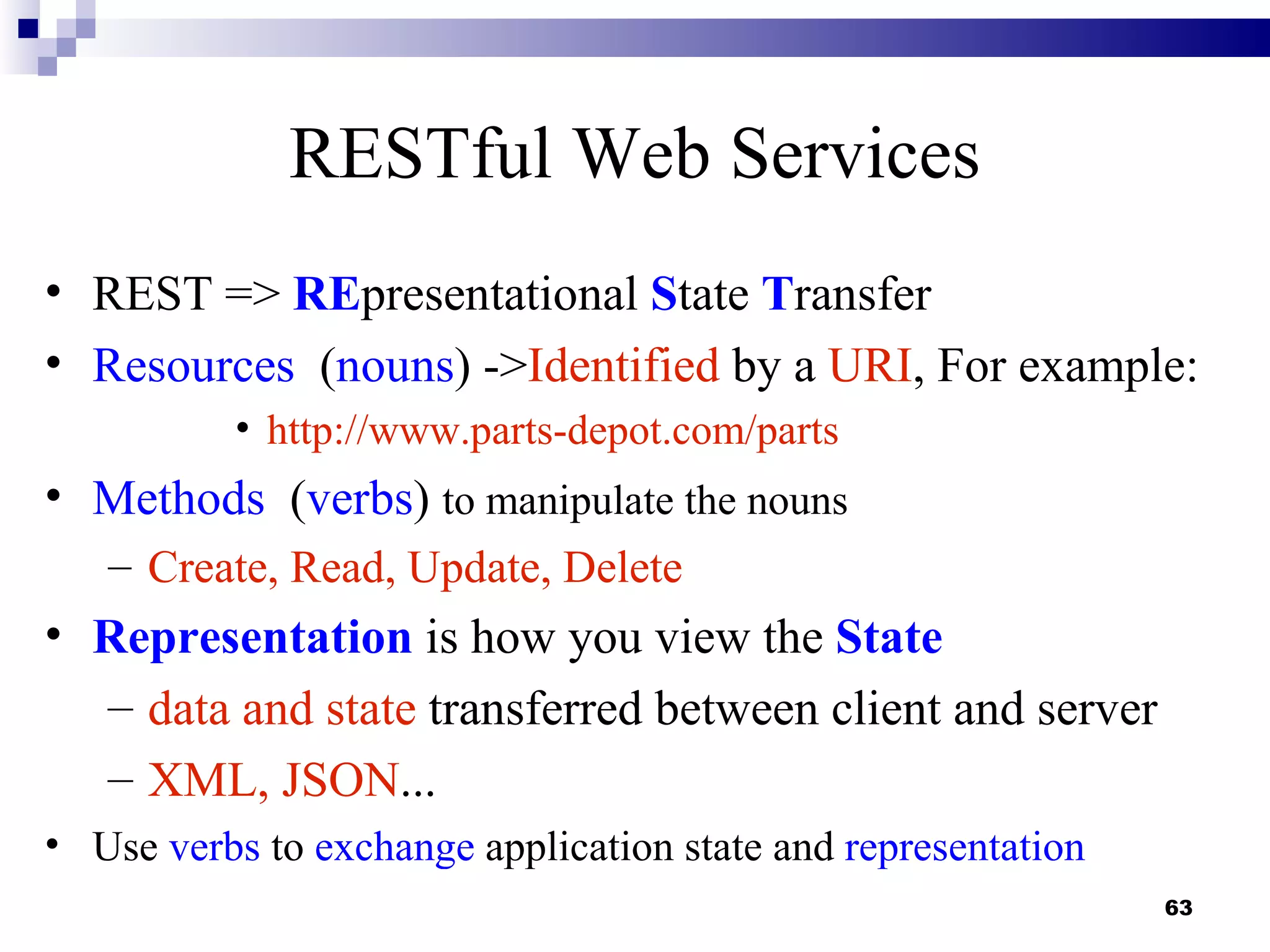 RESTful Web Services
• REST => REpresentational State Transfer
• Resources (nouns) ->Identified by a URI, For example:
          • http://www.parts-depot.com/parts
• Methods (verbs) to manipulate the nouns
   – Create, Read, Update, Delete
• Representation is how you view the State
  – data and state transferred between client and server
  – XML, JSON...
• Use verbs to exchange application state and representation
                                                               63
 
