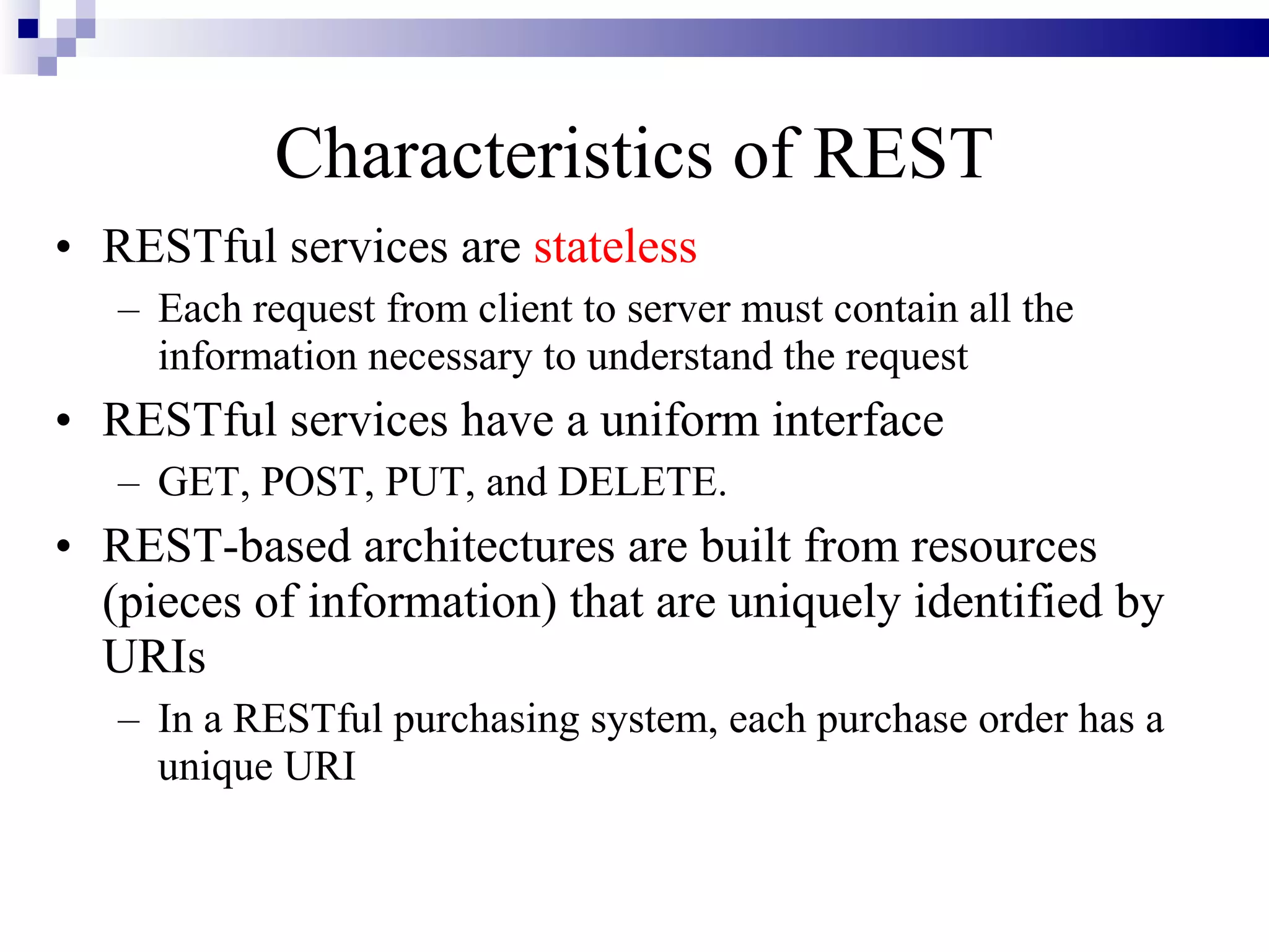 Characteristics of REST
• RESTful services are stateless
   – Each request from client to server must contain all the
     information necessary to understand the request
• RESTful services have a uniform interface
   – GET, POST, PUT, and DELETE.
• REST-based architectures are built from resources
  (pieces of information) that are uniquely identified by
  URIs
   – In a RESTful purchasing system, each purchase order has a
     unique URI
 