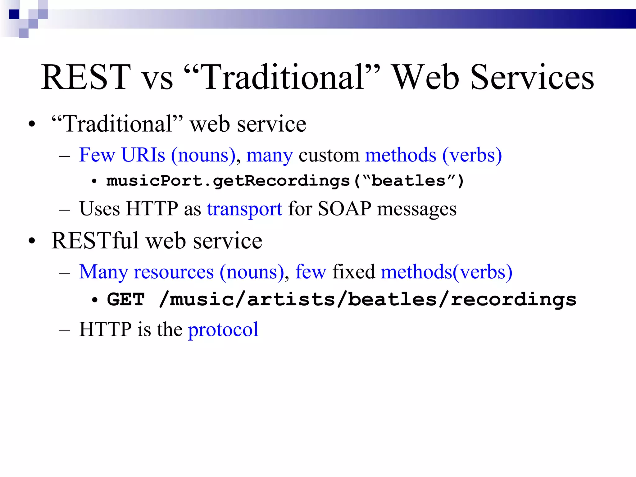 REST vs “Traditional” Web Services
• “Traditional” web service
   – Few URIs (nouns), many custom methods (verbs)
      • musicPort.getRecordings(“beatles”)
   – Uses HTTP as transport for SOAP messages
• RESTful web service
   – Many resources (nouns), few fixed methods(verbs)
      • GET /music/artists/beatles/recordings
   – HTTP is the protocol
 