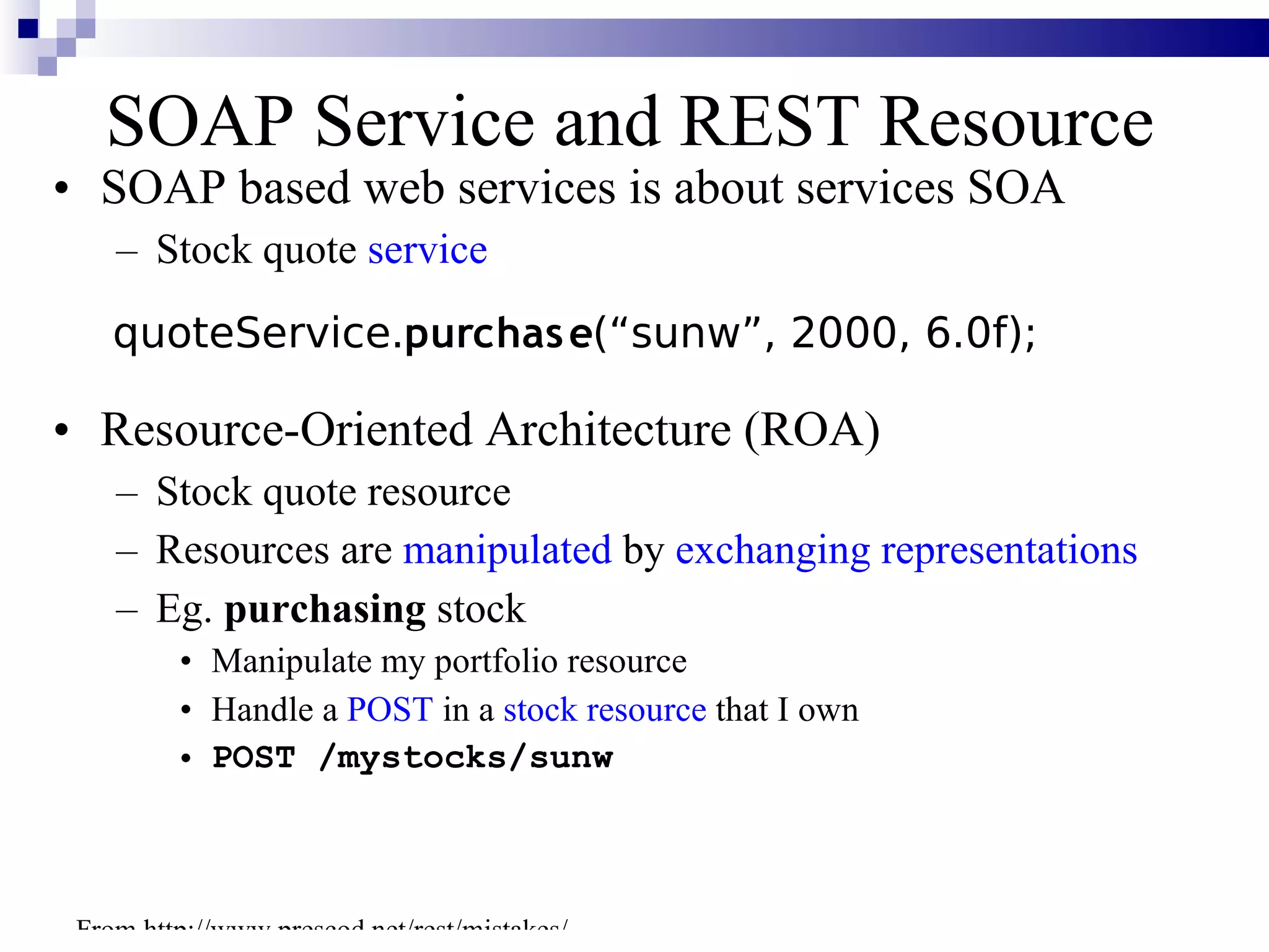 SOAP Service and REST Resource
• SOAP based web services is about services SOA
    – Stock quote service
    quoteService.purchas e(“sunw”, 2000, 6.0f);

• Resource-Oriented Architecture (ROA)
    – Stock quote resource
    – Resources are manipulated by exchanging representations
    – Eg. purchasing stock
         • Manipulate my portfolio resource
         • Handle a POST in a stock resource that I own
         • POST /mystocks/sunw



 From http://www.prescod.net/rest/mistakes/
 
