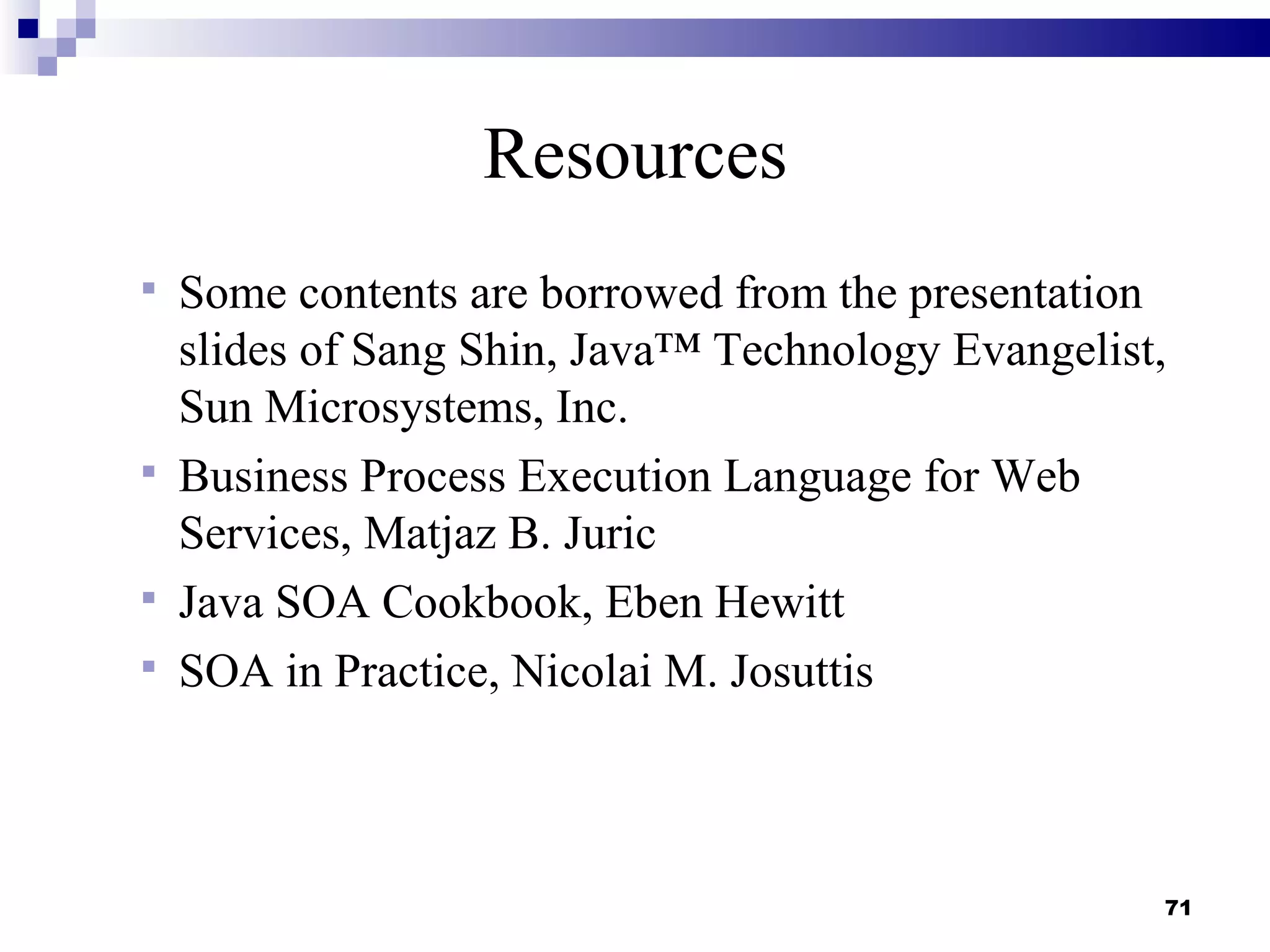 Resources
 Some contents are borrowed from the presentation
  slides of Sang Shin, Java™ Technology Evangelist,
  Sun Microsystems, Inc.
 Business Process Execution Language for Web
  Services, Matjaz B. Juric
 Java SOA Cookbook, Eben Hewitt
 SOA in Practice, Nicolai M. Josuttis




                                                  71
 